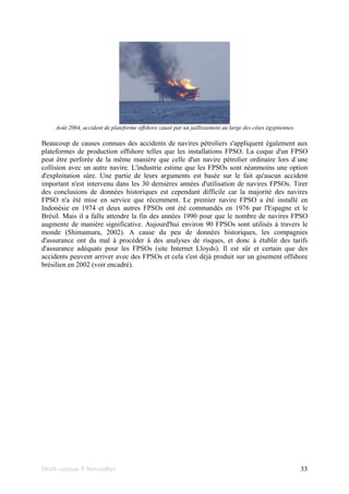 Draft version 9 November 33
Août 2004, accident de plateforme offshore causé par un jaillissement au large des côtes égyptiennes
Beaucoup de causes connues des accidents de navires pétroliers s'appliquent également aux
plateformes de production offshore telles que les installations FPSO. La coque d'un FPSO
peut être perforée de la même manière que celle d'un navire pétrolier ordinaire lors d´une
collision avec un autre navire. L'industrie estime que les FPSOs sont néanmoins une option
d'exploitation sûre. Une partie de leurs arguments est basée sur le fait qu'aucun accident
important n'est intervenu dans les 30 dernières années d'utilisation de navires FPSOs. Tirer
des conclusions de données historiques est cependant difficile car la majorité des navires
FPSO n'a été mise en service que récemment. Le premier navire FPSO a été installé en
Indonésie en 1974 et deux autres FPSOs ont été commandés en 1976 par l'Espagne et le
Brésil. Mais il a fallu attendre la fin des années 1990 pour que le nombre de navires FPSO
augmente de manière significative. Aujourd'hui environ 90 FPSOs sont utilisés à travers le
monde (Shimamura, 2002). A cause du peu de données historiques, les compagnies
d'assurance ont du mal à procéder à des analyses de risques, et donc à établir des tarifs
d'assurance adéquats pour les FPSOs (site Internet Lloyds). Il est sûr et certain que des
accidents peuvent arriver avec des FPSOs et cela s'est déjà produit sur un gisement offshore
brésilien en 2002 (voir encadré).
 