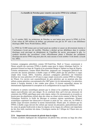 Draft version 9 November 34
Certaines compagnies pétrolières comme Elf-Total-Fina, Shell et Texaco construisent à
l'heure actuelle des nouveaux FPSOs à double coque pour la région Atlantique Sud-Est : le
gisement Girassol au large de l'Angola et les gisements Bonga et Agbami au large de Nigeria.
Certains entrepreneurs, comme Dutch Bluewater, proposent aux compagnies pétrolières de
convertir des anciens pétroliers à double coque en FPSO, plutôt que des pétroliers à coque
simple (liste Lloyd, 2003). Toutefois, plusieurs compagnies pétrolières ont l'intention
d'utiliser de vieux pétroliers (25-28 ans) à coque simple reconvertis comme FPSO en Afrique
de l'Ouest. Ces navires sont essentiellement de gros pétroliers qui ne pourront plus être
utilisés comme pétroliers conventionnels d'ici 2007 grâce à la loi internationale. Ces pétroliers
étaient à l'origine destinés à être vendus pour pièces. Il n'existe aujourd'hui aucune loi
internationale réglementant la conception ou la configuration de la coque des FPSOs.
L'industrie et certains scientifiques pensent que le climat et les conditions maritimes de la
région ouest-africaine sont sans danger. Ils en concluent donc qu'il n'est pas nécessaire de
construire des FPSOs spécifiques pour cette région, même s'ils reconnaissent en revanche ce
besoin pour des plateformes utilisés dans des zones au climat sévère comme la Mer du Nord,
l'Atlantique Nord-Est, le Golfe du Mexique et certaines régions australiennes. D'autres
scientifiques expriment leur désaccord et récusent ce point de vue ; selon eux, les FPSOs à
double coque devraient constituer la norme internationale. D'autre part, ils estiment que les
FPSOs à double coque doivent être utilisés par mesure de précaution, particulièrement dans
les zones de grande biodiversité et dans les régions où les risques de collision sont importants
du fait d'un trafic maritime très dense. L'écorégion marine de l`Afrique de l´Ouest unie ces
deux critères.
2.5.4 Importants déversements de pétrole dans la région
Certains accidents impliquant des transporteurs de pétrole brut, survenus au large des côtes
– La bataille de Petrobas pour remettre son navire FPSO à la verticale –
Photo BBC News World Edition
Le 13 octobre 2002, les techniciens de Pétrobas se sont battus pour sauver le FPSO, le P-34,
d’une valeur de 200 millions de dollars, qui présentait une gîte de 30° suite à une défaillance
électrique (BBC News World Edition, 2002).
Le FPSO de 52.000 tonnes port en lourd aurait pu sombrer et causer un déversement énorme si
l’inclinaison n’avait pas été rectifiée. Pétrobas a déclaré qu’une défaillance dans le système
électrique avait provoqué un dérèglement de l’équilibre du navire, provoquant la gîte. Le
syndicat brésilien des travailleurs s’était officiellement plaint à Pétrobas des problèmes
électrique du navire FPSO cinq mois plus tôt, mais aucune n’avait semble t’il été donné. (Lloyds
list, 2002).
 