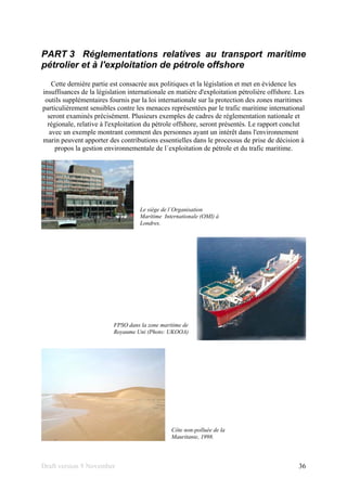 Draft version 9 November 36
PART 3 Réglementations relatives au transport maritime
pétrolier et à l'exploitation de pétrole offshore
Cette dernière partie est consacrée aux politiques et la législation et met en évidence les
insuffisances de la législation internationale en matière d'exploitation pétrolière offshore. Les
outils supplémentaires fournis par la loi internationale sur la protection des zones maritimes
particulièrement sensibles contre les menaces représentées par le trafic maritime international
seront examinés précisément. Plusieurs exemples de cadres de réglementation nationale et
régionale, relative à l'exploitation du pétrole offshore, seront présentés. Le rapport conclut
avec un exemple montrant comment des personnes ayant un intérêt dans l'environnement
marin peuvent apporter des contributions essentielles dans le processus de prise de décision à
propos la gestion environnementale de l´exploitation de pétrole et du trafic maritime.
Le siège de l´Organisation
Maritime Internationale (OMI) à
Londres.
FPSO dans la zone maritime de
Royaume Uni (Photo: UKOOA)
Côte non-polluée de la
Mauritanie, 1998.
 