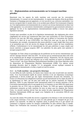 Draft version 9 November 37
3.1 Réglementations environnementales sur le transport maritime
pétrolier
Quasiment tous les aspects du trafic maritime sont couverts par les conventions
internationales. Ce secteur est très internationalisé ; le registre des bateaux (Etat du pavillon),
l'armateur et l'équipage peuvent appartenir, et c'est souvent le cas, à diverses nationalités. Les
navires naviguent dans le monde entier et un accident peut affecter l'environnement n'importe
où. Une réglementation environnementale de ce secteur à un niveau international est donc tout
à fait appropriée. Les conventions internationales contraignent les gouvernements nationaux à
appliquer les lois et les réglementations internationalement établies à travers leur propre
législation nationale.
Certains pays possèdent, en plus de la législation internationale, des règlements plus stricts
s'appliquant aux navires qui commercent dans leurs eaux territoriales ou Zone Economique
Exclusive (la zone des 200 miles nautiques telle que la définit la Convention des Nations
Unies sur le droit de la mer (UNCLOS)). Les Etats-Unis ainsi que les pays de l'Union
Européenne, par exemple, n'accepteront plus aucun pétrolier à coque simple dans leurs ports
et ne permettent pas à de tels navires de charger du pétrole à partir de leurs installations
offshore. Conformément à la loi internationale les très gros pétroliers à coque simple sont
encore autorisés à naviguer jusqu'en 2007. Les pétroliers les plus petits sont autorisés à
naviguer jusqu'en 2015.
Cependant, les Etats côtiers ne possèdent pas de juridiction sur les navires internationaux qui
sont de "passage innocent" dans leur ZEE - les navires qui ne commercent pas dans cette zone
et ne constituent pas de danger environnemental sérieux. Néanmoins, l'un des moyens pour
que les Etats côtiers exercent une influence sur ce trafic maritime en transit est d'établir des
"zones à éviter", des Zones Maritimes Particulièrement Sensibles et des Zones Spéciales selon
les dispositions de l'Organisation Maritime Internationale (OMI). Ces options seront
davantage discutées dans le chapitre 3.2. Le paragraphe suivant explique comment la
réglementation internationale a évolué, et quels en sont les acteurs.
3.1.1 Le Trafic maritime - une perspective historique
Au tout début du trafic maritime, les hautes mers étaient une zone où prévalait une anarchie
totale. Avec l'accroissement rapide du secteur maritime et de son importance économique
grandissante il devint évident que des règles internationales devaient être formulées. La
France et le Royaume-Uni adoptèrent le premier accord international sur les règles du trafic et
la signalisation en 1863, qui fut plus tard ratifié par les nations maritimes de l'époque
(Boisson, 1999). Le plus important traité international relatif à la sécurité maritime a été la
Convention Internationale pour la sauvegarde de la vie humaine en mer (SOLAS) signée pour
la première fois en 1914, suite au désastre du Titanic. En 1948 une agence internationale
entièrement consacrée au trafic maritime fut mise en place sous les auspices des Nations
Unies. La sécurité maritime devint l'une des taches les plus importantes de l'Organisation
Maritime Internationale (OMI) qui naquit avec l'adoption de la convention SOLAS (site
Internet de l'OMI).
Au cours des années 50 la taille des navires a augmenté et les bateaux à voile ont laissé place
à des cargos motorisés. C'est aussi au cours de cette période que le transport de gaz et de
pétrole s’est intensifié. Au début du vingtième siècle, le pétrole brut et le gaz naturel ont
commencé à s'imposer comme les énergies combustibles les plus utilisées dans le monde.
Depuis lors l'utilisation des ressources de pétrole et de gaz a presque doublé à chaque
 