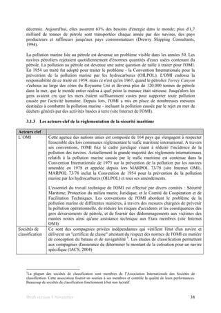 Draft version 9 November 38
décennie. Aujourd'hui, elles assurent 63% des besoins d'énergie dans le monde; plus d'1,7
milliard de tonnes de pétrole sont transportées chaque année par des navires, des pays
producteurs et raffineurs jusqu'aux pays consommateurs (Drewry Shipping Consultants,
1994).
La pollution marine liée au pétrole est devenue un problème visible dans les années 50. Les
navires pétroliers rejetaient quotidiennement d'énormes quantités d'eaux usées contenant du
pétrole. La pollution au pétrole est devenue une autre question de taille à traiter pour l'OMI.
En 1954 un traité fut adopté pour traiter le problème - la Convention Internationale pour la
prévention de la pollution marine par les hydrocarbures (OILPOL). L'OMI endossa la
responsabilité de ce traité en 1959, mais ce n'est qu'en 1967, quand le pétrolier Torrey Canyon
s'échoua au large des côtes du Royaume Uni et déversa plus de 120.000 tonnes de pétrole
dans la mer, que le monde entier réalisa à quel point la menace était sérieuse. Jusqu'alors les
gens avaient cru que les mers étaient suffisamment vastes pour supporter toute pollution
causée par l'activité humaine. Depuis lors, l'OMI a mis en place de nombreuses mesures
destinées à combattre la pollution marine - incluant la pollution causée par le rejet en mer de
déchets générés par des activités basées à terre (site Internet de l'OMI).
3.1.3 Les acteurs-clef de la réglementation de la sécurité maritime
Acteurs clef
L´OMI Cette agence des nations unies est composée de 164 pays qui s'engagent à respecter
l'ensemble des lois communes réglementant le trafic maritime international. A travers
ses conventions, l'OMI fixe le cadre juridique visant à réduire l'incidence de la
pollution des navires. Actuellement la grande majorité des règlements internationaux
relatifs à la pollution marine causée par le trafic maritime est contenue dans la
Convention Internationale de 1973 sur la prévention de la pollution par les navires
amendée en 1978 et appelée depuis lors MARPOL 73/78 (site Internet OMI).
MARPOL 73/78 inclut la Convention de 1954 pour la prévention de la pollution
marine par les hydrocarbures (OILPOL) et tous ses amendements.
L'essentiel du travail technique de l'OMI est effectué par divers comités : Sécurité
Maritime; Protection du milieu marin; Juridique; et le Comité de Coopération et de
Facilitation Techniques. Les conventions de l'OMI abordent le problème de la
pollution marine de différentes manières, à travers des mesures chargées de prévenir
la pollution opérationnelle, de réduire les risques d'accidents et les conséquences des
gros déversements de pétrole, et de fournir des dédommagements aux victimes des
marées noires ainsi qu'une assistance technique aux Etats membres (site Internet
OMI).
Sociétés de
classification
Ce sont des compagnies privées indépendantes qui vérifient l'état d'un navire et
délivrent un "certificat de classe" attestant du respect des normes de l'OMI en matière
de conception du bateau et de navigabilité 5
. Les études de classification permettent
aux compagnies d'assurance de déterminer le montant de la cotisation pour un navire
spécifique (IACS, 2004)
5
La plupart des sociétés de classification sont membres de l’Association Internationale des Sociétés de
classification. Cette association fournit un soutien à ses membres et contrôle la qualité de leurs performances.
Beaucoup de sociétés de classification fonctionnent à but non lucratif.
 