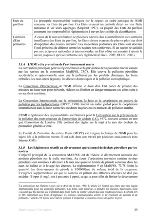 Draft version 9 November 39
Etats du
pavillon
La principale responsabilité impliquée par le respect du cadre juridique de l'OMI
concerne les Etats du pavillon. Ces Etats exercent un contrôle direct sur leur flotte
nationale et sur leurs équipages (Stopford 1997). La plupart des Etats du pavillon
assument leur responsabilité réglementaire à travers les sociétés de classification.
Contrôles
d'Etat
portuaires
A cause de la non-conformité de plusieurs navires, due essentiellement aux contrôles
insuffisants des Etats du pavillon, les Etats côtiers exercent de plus en plus leur droit
d'inspection des navires entrants6
. Les inspections portuaires des Etats sont devenus
l'outil principal de défense contre les navires non-conformes. Si un navire ne satisfait
pas aux exigences nationales et internationales, un Etat côtier est autorisé à retenir le
navire jusqu'à ce qu'il se conforme aux règlements (Häseli, 2003; OCDE, 2003).
3.1.4 L'OMI et la protection de l'environnement marin
La convention principale pour la réglementation et la prévention de la pollution marine causée
par les navires est la convention MARPOL 73/78. Elle couvre la pollution pétrolière
accidentelle et opérationnelle ainsi que la pollution par les produits chimiques, les biens
emballés, les eaux usées (égouts), les déchets domestiques et la pollution atmosphérique.
La Convention d'Intervention de l'OMI affirme le droit d'un Etat côtier de prendre des
mesures en haute mer pour prévenir, réduire ou éliminer un danger menaçant ses côtes suite à
un accident maritime.
La Convention Internationale sur la préparation, la lutte et la coopération en matière de
pollution par les hydrocarbures (OPRC, 1990) fournit un cadre global pour la coopération
internationale dans la lutte contre les incidents majeurs ou les menaces de pollution marine.
L'OMI a également des responsabilités secrétariales pour la Convention sur la prévention de
la pollution des mers résultant de l'immersion de déchets (LC), 1972, souvent connue en tant
que Convention de Londres. Elle contient des règles sur le rejet à la mer des déchets de
production générés à terre.
Le Comité de Protection du milieu Marin (MEPC) est l´organe technique de l'OMI pour les
sujets liés à la pollution marine. Il est aidé dans son travail par plusieurs sous-comités (site
Internet OMI).
3.1.5 Les Règlements relatifs au déversement opérationnel de déchets pétroliers par les
navires
L'objectif principal de la convention MARPOL est de réduire le déversement routinier des
produits pétroliers par le trafic maritime. Au cours d'opérations normales certains navires
pétroliers sont autorisés à déverser à la mer une quantité limitée de pétrole contenue dans les
eaux de ballast et le lavage des citernes. La réglementation 9 de MARPOL 73/78 limite la
quantité des déversements de pétrole à 1/30000ème du volume total de la cargaison.
L'exigence supplémentaire est que le contenu en pétrole des effluents déversés ne doit pas
excéder 15 ppm (1 mg/L est à peu près 1 ppm), ce qui a pour effet de limiter le déversement
6
La convention des Nations Unies sur le droit de la mer, 1958. L’article 25 fournit aux Etats une base légale
internationale pour les contrôles portuaires. Les Etats sont autorisés à prendre les mesures nécessaires pour
s’assurer que les navires qui s’arrêtent dans leurs ports ne contreviennent pas aux conditions fixées. L’article 216
et 218 permettent aux Etats d’appliquer les mesures internationales contre le déversement de déchets et de
polluants, l’article 219 donne aux Etats le pouvoir d’empêcher les navires errants de quitter le port.
 