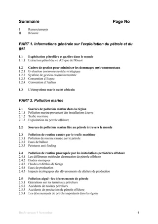 Draft version 9 November 4
Sommaire Page No
I Remerciements
II Résumé
PART 1. Informations générale sur l'exploitation du pétrole et du
gaz
1.1 Exploitation pétrolière et gazière dans le monde
1.1.1 Extraction pétrolière en Afrique de l'Ouest
1.2 Cadres de gestion pour minimiser les dommages environnementaux
1.2.1 Evaluation environnementale stratégique
1.2.2 Système de gestion environnementale
1.2.3 Convention d´Espoo
1.2.4 Convention d´Aarhus
1.3 L'écosystème marin ouest africain
PART 2. Pollution marine
2.1 Sources de pollution marine dans la région
2.1.1 Pollution marine provenant des installations à terre
2.1.2 Trafic maritime
2.1.3 Exploitation du pétrole offshore
2.2 Sources de pollution marine liée au pétrole à travers le monde
2.3 Pollution de routine causée par le trafic maritime
2.3.1 Pollution de routine causée par le pétrole
2.3.2 Eaux de ballast
2.3.3 Peintures anti-fouling
2.4 Pollution de routine provoquée par les installations pétrolières offshore
2.4.1 Les différentes méthodes d'extraction de pétrole offshore
2.4.2 Etudes sismiques
2.4.3 Fluides et déblais de forage
2.4.4 Eaux de production
2.4.5 Impacts écologiques des déversements de déchets de production
2.5 Pollution aiguë - les déversements de pétrole
2.5.1 Opérations sur les terminaux pétroliers
2.5.2 Accidents de navires pétroliers
2.5.3 Accidents de production de pétrole offshore
2.5.4 Les déversements de pétrole importants dans la région
 