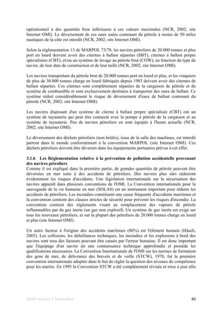 Draft version 9 November 40
opérationnel à des quantités bien inférieures à ces valeurs maximales (NCR, 2002; site
Internet OMI). Le déversement de ces eaux usées contenant du pétrole à moins de 50 miles
nautiques de la côte est interdit (NCR, 2002; site Internet OMI).
Selon la réglementation 13 de MARPOL 73/78, les navires pétroliers de 20.000 tonnes et plus
port en lourd doivent avoir des citernes à ballast séparées (SBT), citernes à ballast propre
spécialisées (CBT), et/ou un système de lavage au pétrole brut (COW), en fonction du type de
navire, de leur date de construction et de leur taille (NCR, 2002; site Internet OMI).
Les navires transportant du pétrole brut de 20.000 tonnes port en lourd et plus, et les vraquiers
de plus de 30.000 tonnes charge en lourd fabriqués depuis 1983 doivent avoir des citernes de
ballast séparées. Ces citernes sont complètement séparées de la cargaison de pétrole et du
système de combustible et sont exclusivement destinées à transporter des eaux de ballast. Ce
système réduit considérablement le risque de déversement d'eaux de ballast contenant du
pétrole (NCR, 2002; site Internet OMI).
Les navires disposant d'un système de citerne à ballast propre spécialisée (CBT) ont un
système de tuyauterie qui peut être connecté avec la pompe à pétrole de la cargaison et au
système de tuyauterie. Peu de navires pétroliers en sont équipés à l'heure actuelle (NCR,
2002; site Internet OMI).
Le déversement des déchets pétroliers (non brûlés), issus de la salle des machines, est interdit
partout dans le monde conformément à la convention MARPOL (site Internet OMI). Ces
déchets pétroliers doivent être déversés dans les équipements portuaires prévus à cet effet.
3.1.6 Les Réglementation relative à la prévention de pollution accidentelle provenant
des navires pétroliers
Comme il est expliqué dans la première partie, de grandes quantités de pétrole peuvent être
déversées en mer suite à des accidents de pétroliers. Des navires plus sûrs réduiront
évidemment les risques d'accidents. Une législation internationale sur la sécurisation des
navires apparaît dans plusieurs conventions de l'OMI. La Convention internationale pour la
sauvegarde de la vie humaine en mer (SOLAS) est un instrument important pour réduire les
accidents de pétroliers. Les incendies constituent une cause fréquente d'accidents maritimes et
la convention contient des clauses strictes de sécurité pour prévenir les risques d'incendie. La
convention contient des règlements visant au remplacement des vapeurs de pétrole
inflammables par du gaz inerte (un gaz non explosif). Un système de gaz inerte est exigé sur
tous les nouveaux pétroliers, et sur la plupart des pétroliers de 20.000 tonnes charge en lourd
et plus (site Internet OMI).
Un autre facteur à l'origine des accidents maritimes (80%) est l'élément humain (Häseli,
2003). Les collisions, les défaillances techniques, les incendies et les explosions à bord des
navires sont tous des facteurs pouvant être causés par l'erreur humaine. Il est donc important
que l'équipage d'un navire ait une connaissance technique approfondie et possède les
qualifications nécessaires. La Convention Internationale de l'OMI sur les normes de formation
des gens de mer, de délivrance des brevets et de veille (STCW), 1978, fut la première
convention internationale adoptée dans le but de régler la question des niveaux de compétence
pour les marins. En 1995 la Convention STCW a été complètement révisée et mise à jour afin
 
