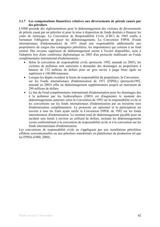 Draft version 9 November 42
3.1.7 Les compensations financières relatives aux déversements de pétrole causés par
des pétroliers
L'OMI possède des réglementations pour le dédommagement des victimes de déversements
de pétrole causé par un pétrolier et pour la mise à disposition de fonds destinés à financer les
coûts de nettoyage. La Convention de Responsabilité Civile (CRC) de 1969 confie à
l'armateur l'obligation de payer les dédommagements. La Convention FIPOL (Fonds
internationaux d'indemnisation) de 1971 étend une responsabilité additionnelle aux
propriétaires de cargos (les compagnies pétrolières, les importateurs) qui cotisent à un fond
central. Des niveaux supérieurs de dédommagement seront à l'avenir disponibles, suite à
l'adoption lors d'une conférence diplomatique en 2003 d'un protocole établissant un Fonds
complémentaire international d'indemnisation :
• Selon la convention de responsabilité civile (protocole 1992, amendé en 2003), les
victimes de pollution sont autorisées à demander des dommages au propriétaire à
hauteur de 132 millions de dollars pour un gros navire à jauge brute égale ou
supérieure à 140.000 tonneaux.
• Lorsque les dégâts excèdent la limite de responsabilité du propriétaire, la Convention
sur les Fonds internationaux d'indemnisation de 1971 (FIPOL) (protocole1992,
amendé en 2003) offre un dédommagement supplémentaire jusqu'à un maximum de
299 millions de dollars.
• Le but du Fond complémentaire international d'indemnisation pour les dommages dus
à la pollution par les hydrocarbures (2003) est d'augmenter le montant des
dédommagements autorisés selon la Convention de 1992 sur la responsabilité civile et
les conventions sur les fonds internationaux d'indemnisation par un troisième tiers
d'indemnisation complémentaire. Le protocole est optionnel et la participation est
ouverte à tous les Etats ayant ratifié la Convention FIPOL de 1992 sur les fonds
internationaux d'indemnisation. Le montant total de dédommagement payable pour un
incident sera limité à environ un milliard de dollars, incluant les dédommagements
versés conformément à la convention de responsabilité civile et à la convention sur les
fonds internationaux d'indemnisation.
Les conventions de responsabilité civile ne s'appliquent pas aux installations pétrolières
offshore conventionnelles ou aux pétroliers transformés en plateformes de production tel que
les FPSOs (OMI, 2004).
 