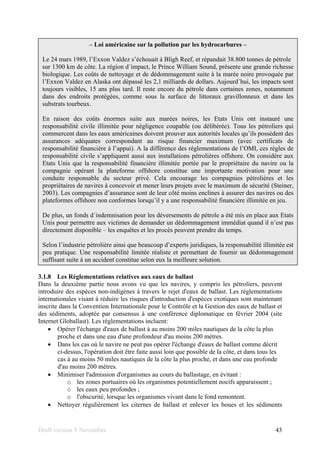 Draft version 9 November 43
3.1.8 Les Réglementations relatives aux eaux de ballast
Dans la deuxième partie nous avons vu que les navires, y compris les pétroliers, peuvent
introduire des espèces non-indigènes à travers le rejet d'eaux de ballast. Les réglementations
internationales visant à réduire les risques d'introduction d'espèces exotiques sont maintenant
inscrite dans la Convention Internationale pour le Contrôle et la Gestion des eaux de ballast et
des sédiments, adoptée par consensus à une conférence diplomatique en février 2004 (site
Internet Globallast). Les réglementations incluent:
• Opérer l'échange d'eaux de ballast à au moins 200 miles nautiques de la côte la plus
proche et dans une eau d'une profondeur d'au moins 200 mètres.
• Dans les cas où le navire ne peut pas opérer l'échange d'eaux de ballast comme décrit
ci-dessus, l'opération doit être faite aussi loin que possible de la côte, et dans tous les
cas à au moins 50 miles nautiques de la côte la plus proche, et dans une eau profonde
d'au moins 200 mètres.
• Minimiser l'admission d'organismes au cours du ballastage, en évitant :
o les zones portuaires où les organismes potentiellement nocifs apparaissent ;
o les eaux peu profondes ;
o l'obscurité, lorsque les organismes vivant dans le fond remontent.
• Nettoyer régulièrement les citernes de ballast et enlever les boues et les sédiments
– Loi américaine sur la pollution par les hydrocarbures –
Le 24 mars 1989, l’Exxon Valdez s’échouait à Bligh Reef, et répandait 38.800 tonnes de pétrole
sur 1300 km de côte. La région d´impact, le Prince William Sound, présente une grande richesse
biologique. Les coûts de nettoyage et de dédommagement suite à la marée noire provoquée par
l’Exxon Valdez en Alaska ont dépassé les 2,1 milliards de dollars. Aujourd´hui, les impacts sont
toujours visibles, 15 ans plus tard. Il reste encore du pétrole dans certaines zones, notamment
dans des endroits protégées, comme sous la surface de littoraux gravillonneux et dans les
substrats tourbeux.
En raison des coûts énormes suite aux marées noires, les Etats Unis ont instauré une
responsabilité civile illimitée pour négligence coupable (ou délibérée). Tous les pétroliers qui
commercent dans les eaux américaines doivent prouver aux autorités locales qu’ils possèdent des
assurances adéquates correspondant au risque financier maximum (avec certificats de
responsabilité financière à l’appui). A la différence des réglementations de l’OMI, ces règles de
responsabilité civile s’appliquent aussi aux installations pétrolières offshore. On considère aux
Etats Unis que la responsabilité financière illimitée portée par le propriétaire du navire ou la
compagnie opérant la plateforme offshore constitue une importante motivation pour une
conduite responsable du secteur privé. Cela encourage les compagnies pétrolières et les
propriétaires de navires à concevoir et mener leurs projets avec le maximum de sécurité (Steiner,
2003). Les compagnies d’assurance sont de leur côté moins enclines à assurer des navires ou des
plateformes offshore non conformes lorsqu’il y a une responsabilité financière illimitée en jeu.
De plus, un fonds d´indemnisation pour les déversements de pétrole a été mis en place aux Etats
Unis pour permettre aux victimes de demander un dédommagement immédiat quand il n’est pas
directement disponible – les enquêtes et les procès peuvent prendre du temps.
Selon l’industrie pétrolière ainsi que beaucoup d’experts juridiques, la responsabilité illimitée est
peu pratique. Une responsabilité limitée réaliste et permettant de fournir un dédommagement
suffisant suite à un accident constitue selon eux la meilleure solution.
 
