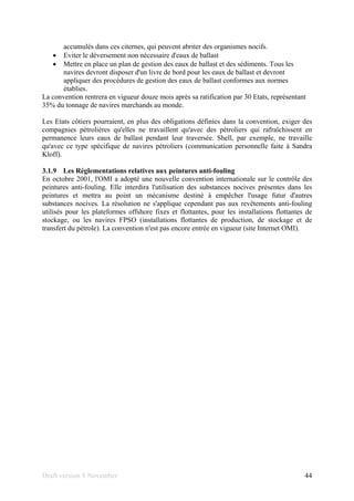 Draft version 9 November 44
accumulés dans ces citernes, qui peuvent abriter des organismes nocifs.
• Eviter le déversement non nécessaire d'eaux de ballast
• Mettre en place un plan de gestion des eaux de ballast et des sédiments. Tous les
navires devront disposer d'un livre de bord pour les eaux de ballast et devront
appliquer des procédures de gestion des eaux de ballast conformes aux normes
établies.
La convention rentrera en vigueur douze mois après sa ratification par 30 Etats, représentant
35% du tonnage de navires marchands au monde.
Les Etats côtiers pourraient, en plus des obligations définies dans la convention, exiger des
compagnies pétrolières qu'elles ne travaillent qu'avec des pétroliers qui rafraîchissent en
permanence leurs eaux de ballast pendant leur traversée. Shell, par exemple, ne travaille
qu'avec ce type spécifique de navires pétroliers (communication personnelle faite à Sandra
Kloff).
3.1.9 Les Réglementations relatives aux peintures anti-fouling
En octobre 2001, l'OMI a adopté une nouvelle convention internationale sur le contrôle des
peintures anti-fouling. Elle interdira l'utilisation des substances nocives présentes dans les
peintures et mettra au point un mécanisme destiné à empêcher l'usage futur d'autres
substances nocives. La résolution ne s'applique cependant pas aux revêtements anti-fouling
utilisés pour les plateformes offshore fixes et flottantes, pour les installations flottantes de
stockage, ou les navires FPSO (installations flottantes de production, de stockage et de
transfert du pétrole). La convention n'est pas encore entrée en vigueur (site Internet OMI).
 