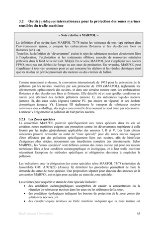 Draft version 9 November 45
3.2 Outils juridiques internationaux pour la protection des zones marines
sensibles du trafic maritime
Comme mentionné ci-dessus, la convention internationale de 1973 pour la prévention de la
pollution par les navires, modifiée par son protocole de 1978 (MARPOL), réglemente les
déversements opérationnels des navires, et dans une certaine mesure ceux des embarcations
flottantes et des plateformes fixes et flottantes. Elle détaille où et sous quelles conditions un
navire peut déverser des déchets pétroliers (annexe 1), des substances liquides nocives
(annexe II), des eaux usées (égouts) (annexe IV, pas encore en vigueur) et des déchets
domestiques (annexe V). L'annexe III réglemente le transport de substances nocives
contenues sous emballage, des règles concernant le déversement ne sont donc pas nécessaires.
L'annexe VI réglemente la pollution de l'air par les navires.
3.2.1 Les Zones spéciales
La convention MARPOL pourvoit spécifiquement aux zones spéciales dans les cas où
certaines zones maritimes exigent une protection contre les déversements supérieure à celle
fournit par les règles généralement applicables des annexes I, II et V. Les Etats côtiers
concernés peuvent demander un statut de "zone spéciale" pour des zones marine risquant
d'être affectées par des pollutions spécifiquement liées aux navires, afin de bénéficier
d'exigences plus strictes, notamment une interdiction complète des déversements. Selon
MARPOL, les "zones spéciales" sont définies comme des zones marine qui pour des raisons
techniques liées à leur condition océanographique et écologique, et à leur trafic maritime
nécessitent l'adoption de méthodes spécifiques et obligatoires destinées à empêcher la
pollution.
Les indications pour la désignation des zones spéciales selon MARPOL 73/78 (résolution de
l'assemblée OMI A.927(22) (Annexe I)) détaillent les procédures permettant de faire la
demande du statut de zone spéciale. Une proposition séparée pour chacune des annexes de la
convention MARPOL est exigée pour accéder au statut de zone spéciale.
Les critères pour acquérir le statut de zone spéciale incluent :
• des conditions océanographiques susceptibles de causer la concentration ou la
rétention de substances nocives dans les eaux ou les sédiments de la zone ;
• des conditions écologiques indiquant les besoins de protection de la zone contre des
substances nocives ; et
• des caractéristiques relatives au trafic maritime indiquant que la zone marine est
– Note relative à MARPOL –
La définition d’un navire dans MARPOL 73/78 inclut les vaisseaux de tout type opérant dans
l’environnement marin, y compris les embarcations flottantes et les plateformes fixes ou
flottantes (art.( 4)).
Toutefois, la définition de “déversement” exclut le rejet de substances nocives directement liées
à l’exploration, l’exploitation et les traitements offshore associés de ressources minérales
prélevées dans le fond de la mer (art. 3(b)(ii). En ce sens, MARPOL peut s’appliquer aux navires
FPSO, mais pas aux déblais de forage ou aux eaux de production. En revanche, MARPOL peut
s’appliquer à tous ces vaisseaux pour ce qui concerne les déchets et les résidus chimiques ainsi
que les résidus de pétrole provenant des moteurs ou des citernes de ballast.
 
