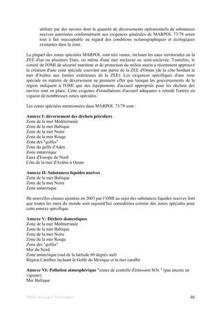 Draft version 9 November 46
utilisée par des navires dont la quantité de déversements opérationnels de substances
nocives autorisées conformément aux exigences générales de MARPOL 73/78 serait
tout à fait inacceptable au regard des conditions océanographiques et écologiques
existantes dans la zone.
La plupart des zones spéciales MARPOL sont très vastes, incluant les eaux territoriales ou la
ZEE d'un ou plusieurs Etats, ou même d'une mer enclavée ou semi-enclavée. Toutefois, le
comité de l'OMI de sécurité maritime et de protection du milieu marin a récemment approuvé
la création d'une zone spéciale couvrant une partie de la ZEE d'Oman (de la côte bordant la
mer d'Arabie aux limites extérieures de la ZEE). Les exigences spécifiques d'une zone
spéciale en matière de déversement ne prennent effet que lorsque les gouvernements de la
région indiquent à l'OMI que des équipements d'accueil appropriés pour les déchets des
navires sont en place. Cette exigence d'installations d'accueil adéquates a retardé l'entrée en
vigueur de nombreuses zones spéciales.
Les zones spéciales mentionnées dans MARPOL 73/78 sont :
Annexe I: déversement des déchets pétroliers
Zone de la mer Méditerranée
Zone de la mer Baltique
Zone de la mer Noire
Zone de la mer Rouge
Zone des "golfes"
Zone du golfe d'Aden
Zone antarctique
Eaux d'Europe du Nord
Côte de la mer d'Arabie à Oman
Annexe II: Substances liquides nocives
Zone de la mer Baltique
Zone de la mer Noire
Zone antarctique
De nouvelles clauses ajoutées en 2003 par l’OMI au sujet des substances liquides nocives font
que toutes les mers du monde sont aujourd’hui considérées comme des zones spéciales pour
cette annexe spécifique.
Annexe V: Déchets domestiques
Zone de la mer Méditerranée
Zone de la mer Baltique
Zone de la mer Noire
Zone de la mer Rouge
Zone des "golfes"
Mer du Nord
Zone antarctique (sud de la latitude 60 degrés sud)
Région Caraïbes incluant le Golfe du Mexique et la mer caraïbe
Annexe VI: Pollution atmosphérique "zones de contrôle d'émission SOx " (pas encore en
vigueur)
Mer Baltique
 