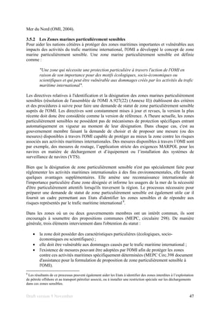 Draft version 9 November 47
Mer du Nord (OMI, 2004).
3.5.2 Les Zones marines particulièrement sensibles
Pour aider les nations côtières à protéger des zones maritimes importantes et vulnérables aux
impacts des activités du trafic maritime international, l'OMI a développé le concept de zone
marine particulièrement sensible. Une zone marine particulièrement sensible est définie
comme :
"Une zone qui nécessite une protection particulière à travers l'action de l'OMI en
raison de son importance pour des motifs écologiques, socio-économiques ou
scientifiques et qui peut être vulnérable aux dommages créés par les activités du trafic
maritime international".
Les directives relatives à l'identification et la désignation des zones marines particulièrement
sensibles (résolution de l'assemblée de l'OMI A.927(22) (Annexe II)) établissent des critères
et des procédures à suivre pour faire une demande de statut de zone particulièrement sensible
auprès de l'OMI. Les directives sont constamment mises à jour et revues, la version la plus
récente doit donc être considérée comme la version de référence. A l'heure actuelle, les zones
particulièrement sensibles ne possèdent pas de mécanismes de protection spécifiques entrant
automatiquement en vigueur au moment de leur désignation. Dans chaque cas, c'est au
gouvernement membre faisant la demande de choisir et de proposer une mesure (ou des
mesures) disponibles à travers l'OMI capable de protéger au mieux la zone contre les risques
associés aux activités maritimes internationales. Des mesures disponibles à travers l´OMI sont
par exemple, des mesures de routage, l’application stricte des exigences MARPOL pour les
navires en matière de déchargement et d’équipement ou l’installation des systèmes de
surveillance de navires (VTS).
Bien que la désignation de zone particulièrement sensible n'est pas spécialement faite pour
réglementer les activités maritimes internationales à des fins environnementales, elle fournit
quelques avantages supplémentaires. Elle amène une reconnaissance internationale de
l'importance particulière d'une zone désignée et informe les usagers de la mer de la nécessité
d'être particulièrement attentifs lorsqu'ils traversent la région. Le processus nécessaire pour
préparer une demande de statut de zone particulièrement sensible est également utile car il
fournit un cadre permettant aux Etats d'identifier les zones sensibles et de répondre aux
risques représentés par le trafic maritime international 8
.
Dans les zones où un ou deux gouvernements membres ont un intérêt commun, ils sont
encouragés à soumettre des propositions communes (MEPC, circulaire 298). De manière
générale, trois éléments interviennent dans l'obtention du statut :
• la zone doit posséder des caractéristiques particulières (écologiques, socio-
économiques ou scientifiques) ;
• elle doit être vulnérable aux dommages causés par le trafic maritime international ;
• l'existence de mesures pouvant être adoptées par l'OMI afin de protéger les zones
contre ces activités maritimes spécifiquement déterminées (MEPC Circ.398 document
d'assistance pour la formulation de proposition de zone particulièrement sensible à
l'OMI).
8
Les résultants de ce processus peuvent également aider les Etats à identifier des zones interdites à l’exploitation
de pétrole offshore et au transport pétrolier associé, ou à installer une restriction spéciale sur les déchargements
dans ces zones sensibles.
 