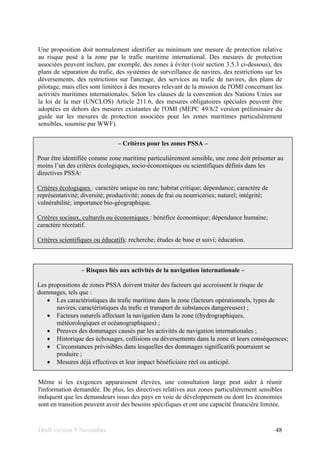 Draft version 9 November 48
Une proposition doit normalement identifier au minimum une mesure de protection relative
au risque posé à la zone par le trafic maritime international. Des mesures de protection
associées peuvent inclure, par exemple, des zones à éviter (voir section 3.5.3 ci-dessous), des
plans de séparation du trafic, des systèmes de surveillance de navires, des restrictions sur les
déversements, des restrictions sur l'ancrage, des services au trafic de navires, des plans de
pilotage, mais elles sont limitées à des mesures relevant de la mission de l'OMI concernant les
activités maritimes internationales. Selon les clauses de la convention des Nations Unies sur
la loi de la mer (UNCLOS) Article 211.6, des mesures obligatoires spéciales peuvent être
adoptées en dehors des mesures existantes de l'OMI (MEPC 49/8/2 version préliminaire du
guide sur les mesures de protection associées pour les zones maritimes particulièrement
sensibles, soumise par WWF).
Même si les exigences apparaissent élevées, une consultation large peut aider à réunir
l'information demandée. De plus, les directives relatives aux zones particulièrement sensibles
indiquent que les demandeurs issus des pays en voie de développement ou dont les économies
sont en transition peuvent avoir des besoins spécifiques et ont une capacité financière limitée.
– Risques liés aux activités de la navigation internationale –
Les propositions de zones PSSA doivent traiter des facteurs qui accroissent le risque de
dommages, tels que :
• Les caractéristiques du trafic maritime dans la zone (facteurs opérationnels, types de
navires, caractéristiques du trafic et transport de substances dangereuses) ;
• Facteurs naturels affectant la navigation dans la zone ((hydrographiques,
météorologiques et océanographiques) ;
• Preuves des dommages causés par les activités de navigation internationales ;
• Historique des échouages, collisions ou déversements dans la zone et leurs conséquences;
• Circonstances prévisibles dans lesquelles des dommages significatifs pourraient se
produire ;
• Mesures déjà effectives et leur impact bénéficiaire réel ou anticipé.
– Critères pour les zones PSSA –
Pour être identifiée comme zone maritime particulièrement sensible, une zone doit présenter au
moins l’un des critères écologiques, socio-économiques ou scientifiques définis dans les
directives PSSA:
Critères écologiques : caractère unique ou rare; habitat critique; dépendance; caractère de
représentativité; diversité; productivité; zones de frai ou nourriceries; naturel; intégrité;
vulnérabilité; importance bio-géographique.
Critères sociaux, culturels ou économiques : bénéfice économique; dépendance humaine;
caractère récréatif.
Critères scientifiques ou éducatifs: recherche; études de base et suivi; éducation.
 