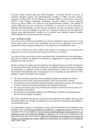 Draft version 9 November 49
Il existe à l'heure actuelle sept zones PSSA désignées : la Grande Barrière de Corail, en
Australie (désignée comme zone particulièrement sensible en 1990), l'archipel Sabana-
Camaguey à Cuba (1997), l'île de Malpelo en Colombie (2002), les Florida Keys, Etats-Unis
(2002), la Mer Wadden, Danemark, Allemagne, Pays-Bas (2002), la réserve nationale
Paracas au Pérou (2003) et le statut de zone particulièrement sensible a été attribué en
octobre 2004 pour les eaux européennes occidentales. Le passage de Torrès (Australie et
Papouasie-Nouvelle-Guinée), la Mer Baltique (exceptées les eaux territoriales russes), les
eaux des îles Canaries (Espagne), l'archipel des Galapagos (Equateur) ont été approuvées
comme zones particulièrement sensibles sur le principe mais attendent toujours (octobre
2004) l'adoption de mesures de protection associées.
3.2.3 les Zones à éviter
Une zone à éviter (ATBA) peut interdire une zone de navigation à tous les navires ou à des
navires d'une taille ou d'une classe spécifique, tels que les gros pétroliers ou les navires
transportant d'autres cargaisons dangereuses. Une zone à éviter est définie de la sorte :
" une zone à l'intérieur de limites définies dans laquelle la navigation est particulièrement
dangereuse soit il est exceptionnellement important d'éviter les accidents"
Les zones à éviter sont de plus en plus considérées dans la protection de zones spécifiques ;
elles peuvent réduire les menaces de pollution en supprimant les navires potentiellement
polluants des zones sensibles.
D'autres mesures de routage peuvent également être appropriées pour accroître la protection
de l'environnement marin, améliorer la sûreté de la navigation, diminuer le risque de collision
ou d'échouage, ou organiser un flot de trafic sécurisé dans ou autour des zones sensibles
(Convention Internationale pour la Sauvegarde de la vie humaine en mer (SOLAS), 1974,
chapitre V, règle 10 amendée). Elles incluent :
• des zones de trafic proches des côtes (complètent les plans de séparation de trafic en
créant une zone de trafic côtière pour éloigner le trafic local du trafic en transit)
• des itinéraires en eaux profondes (itinéraire désigné, étudié pour la sécurité, afin d'éloigner
le trafic en transit des eaux peu profondes et des obstacles submergés
• des zones préventives (une zone à l'intérieur de laquelle les navires doivent naviguer avec
une prudence particulière);
• des itinéraires recommandés (approuvés par l'OMI pour la sécurité, le long desquels les
navires sont encouragés à naviguer).
Des zones interdisant l'ancrage des navires peuvent également être établies dans une zone
clairement définie où l'ancrage est dangereux ou peut causer des dommages inacceptables à
l'environnement marin.
Les informations exigées et les procédures à suivre pour la formulation des propositions sont
indiquées dans les provisions générales de l'OMI sur le routage des navires (résolution de
l'assemblée 572 (14), amendée), et la Convention internationale pour la sauvegarde de la vie
humaine en mer, 1974 (SOLAS) chapitre V, article 10. De l'aide pour la préparation des
propositions peut être trouvée dans le guide sur la préparation de proposition de systèmes de
routage et de pointage de navires auprès du sous-comité sur la sûreté de la navigation
(MSC/CIRC.1060).
 
