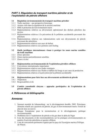Draft version 9 November 5
PART 3. Régulation du transport maritime pétrolier et de
l'exploitation de pétrole offshore
3.1 Régulation environnementale du transport maritime pétrolier
3.1.1 Trafic maritime – une perspective historique
3.1.2 Acteurs clefs dans la régulation de la sécurité maritime
3.1.3 OMI et protection de l'environnement marin
3.1.4 Réglementations relatives au déversement opérationnel des déchets pétroliers des
navires
3.1.5 Réglementations relatives à la prévention de la pollution accidentelle provenant des
pétroliers
3.1.6 Réglementations relatives aux indemnisations suite aux déversements de pétrole
provenant des pétrolières
3.1.7 Réglementations relatives aux eaux de ballast
3.1.8 Réglementations relatives aux peintures anti-fouling
3.2 Outils juridiques internationaux visant à protéger les zones marine sensibles
du trafic maritime
3.2.1 Zones spéciales
3.2.2 Zones marine particulièrement sensibles
3.2.3 Zones à éviter
3.3 Réglementation environnementale de l'exploitation pétrolière offshore
3.3.1 Conventions internationales importantes
3.3.2 Réglementations relatives aux études sismiques
3.3.3 Réglementations relatives aux fluides et déblais de forage et aux eaux de production
3.3.4 Réglementations relatives à la prévention de la pollution accidentelle
3.4 Réglementations pour faire face aux déversements accidentels de pétrole
3.4.1 Préparation
3.4.2 Responsabilité civile
3.5 Comités consultatifs citoyens - approche participative de l'exploitation de
pétrole offshore
4. Références et bibliographie
Annexes
1. Sommet mondial de Johannesburg sur le développement durable, 2002. Principaux
éléments relatifs aux questions de pétrole, de gaz et d'environnement marin. Extrait de
plan de mise en oeuvre.
2. Banque Européenne pour la reconstruction et le développement, politique
environnementale
3. Problèmes liés à l’exploitation du pétrole et du gaz dans le delta du Niger
4. Liste des documents et des recommandations sur les pratiques environnementales en
matière d’activités pétrolières et gazière offshore
5. Liste de conventions pertinentes signées par les pays de l'écorégion marine d'Afrique
de l'Ouest.
 