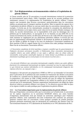 Draft version 9 November 51
3.3 Les Réglementations environnementales relatives à l'exploitation de
pétrole offshore
A l´heure actuelle, plus de 70 conventions et accords internationaux traitent de la protection
de l'environnement marin (Patin, 1999). Cependant, aucun de ses accords juridiques n'est
entièrement consacré à la réglementation de l'exploitation de pétrole offshore. Certains
aspects sont incorporés dans diverses conventions, particulièrement dans les conventions
établies en principe pour le transport maritime du pétrole. Mais la majorité des aspects liés à
l´exploitation du pétrole offshore ne sont pas traités dans les conventions internationales. Par
exemple, il n'existe pas de lois internationales encadrant la conception des plateformes de
production flottantes ou de règles claires ayant valeur de loi en matière d'études sismiques. De
même, les accords internationaux sur la responsabilité civile pour les dommages dus à la
pollution par les hydrocarbures, la sauvegarde de la vie humaine en mer (SOLAS) ou les
normes de formation des marins, de délivrance de brevets et de veille (STCW) conçus pour le
trafic maritime ne s'appliquent pas aux plateformes pétrolières offshore. Il n'existe pas non
plus de réglementation internationale limitant le déversement de déchets de production tels
que les fluides et déblais de forage et les eaux de production L'Association canadienne de
droit maritime (CMLA) a appelé mainte fois à la création d'un cadre juridique international.
Dans l'un de ses documents, l'association affirme :
« L'Association canadienne de droit maritime a toujours considéré que les gouvernements et
l'industrie devraient activement travailler à l'élaboration d'une convention internationale
complète relative aux unités offshore et aux sujets y afférant, dans un climat calme et
raisonnable, avant qu'une catastrophe majeure ne vienne donner au problème un caractère
émotionnel et politique qui ne serait propice ni à la raison ni au bon sens ».
et
« La nécessité d'élaborer une convention internationale complète relative aux unités offshore
fournirait à la communauté internationale un régime consensuel sur tous les sujets pertinents,
ce qui éviterait aux nations individuelles et à la communauté internationale d'apporter des
réponses diverses, au coup-par-coup. »
Greenpeace a fait parvenir une proposition à l'OMI en 1995 en vue d'amender la Convention
pour la prévention de la pollution des mers résultant de l'immersion des déchets (convention
de Londres) en y ajoutant tous les déchets de production générés par la production offshore.
La proposition a été rejetée en 1996. L'OMI conseille aux pays de rédiger des législations
nationales ou régionales sur l'exploitation offshore et d'y insérer les aspects qui ne sont pas
couverts par la loi internationale. Plusieurs organisations internationales ont rédigé des lignes
directives relatives au pétrole offshore (voir annexe 3). Ces directives peuvent aider les pays
et les régions à établir un cadre juridique pour l'exploitation du pétrole offshore.
3.3.1 Les Conventions importantes pour la réglementation du pétrole offshore
Bien que d'importantes conventions telles que la convention sur la biodiversité, la convention
sur les espèces migratrices ou la convention RAMSAR relative aux zones humides
d’importance internationale n'ont pas formulé de restrictions spécifiques pour l'industrie
pétrolière offshore, toute exploitation doit bien évidemment être conforme aux principes
généraux contenus dans ces conventions. Citons quelques exemples de certains principes
généraux pertinents mentionnés dans les déclarations de conférences des Nations Unies sur
l'environnement humain en 1972 (déclaration de Stockholm) et en 1992 (déclaration de Rio) :
 