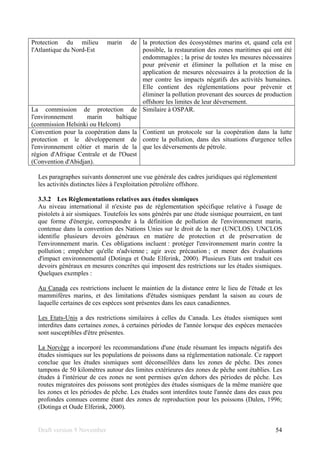 Draft version 9 November 54
Protection du milieu marin de
l'Atlantique du Nord-Est
la protection des écosystèmes marins et, quand cela est
possible, la restauration des zones maritimes qui ont été
endommagées ; la prise de toutes les mesures nécessaires
pour prévenir et éliminer la pollution et la mise en
application de mesures nécessaires à la protection de la
mer contre les impacts négatifs des activités humaines.
Elle contient des réglementations pour prévenir et
éliminer la pollution provenant des sources de production
offshore les limites de leur déversement.
La commission de protection de
l'environnement marin baltique
(commission Helsinki ou Helcom)
Similaire à OSPAR.
Convention pour la coopération dans la
protection et le développement de
l'environnement côtier et marin de la
région d'Afrique Centrale et de l'Ouest
(Convention d'Abidjan).
Contient un protocole sur la coopération dans la lutte
contre la pollution, dans des situations d'urgence telles
que les déversements de pétrole.
Les paragraphes suivants donneront une vue générale des cadres juridiques qui réglementent
les activités distinctes liées à l'exploitation pétrolière offshore.
3.3.2 Les Réglementations relatives aux études sismiques
Au niveau international il n'existe pas de réglementation spécifique relative à l'usage de
pistolets à air sismiques. Toutefois les sons générés par une étude sismique pourraient, en tant
que forme d'énergie, correspondre à la définition de pollution de l'environnement marin,
contenue dans la convention des Nations Unies sur le droit de la mer (UNCLOS). UNCLOS
identifie plusieurs devoirs généraux en matière de protection et de préservation de
l'environnement marin. Ces obligations incluent : protéger l'environnement marin contre la
pollution ; empêcher qu'elle n'advienne ; agir avec précaution ; et mener des évaluations
d'impact environnemental (Dotinga et Oude Elferink, 2000). Plusieurs Etats ont traduit ces
devoirs généraux en mesures concrètes qui imposent des restrictions sur les études sismiques.
Quelques exemples :
Au Canada ces restrictions incluent le maintien de la distance entre le lieu de l'étude et les
mammifères marins, et des limitations d'études sismiques pendant la saison au cours de
laquelle certaines de ces espèces sont présentes dans les eaux canadiennes.
Les Etats-Unis a des restrictions similaires à celles du Canada. Les études sismiques sont
interdites dans certaines zones, à certaines périodes de l'année lorsque des espèces menacées
sont susceptibles d'être présentes.
La Norvège a incorporé les recommandations d'une étude résumant les impacts négatifs des
études sismiques sur les populations de poissons dans sa réglementation nationale. Ce rapport
conclue que les études sismiques sont déconseillées dans les zones de pêche. Des zones
tampons de 50 kilomètres autour des limites extérieures des zones de pêche sont établies. Les
études à l'intérieur de ces zones ne sont permises qu'en dehors des périodes de pêche. Les
routes migratoires des poissons sont protégées des études sismiques de la même manière que
les zones et les périodes de pêche. Les études sont interdites toute l'année dans des eaux peu
profondes connues comme étant des zones de reproduction pour les poissons (Dalen, 1996;
(Dotinga et Oude Elferink, 2000).
 