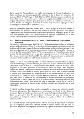 Draft version 9 November 55
Le Royaume Uni fixe des limites aux études sismiques dans la licence d'exploration. Les
études sismiques sont interdites pendant les périodes de frai et durant les migrations des
poissons (Shell, 1999; Dotinga et Oude Elferink, 2000). D'autres mesures interdisent aux
études d'être menées si des cétacés sont visibles dans un périmètre de 500 mètres. Les études
ne peuvent donc être conduites qu'en plein jour, et lorsque la visibilité est suffisante. Les
navires d'études ont l'obligation d'attendre 20 minutes après le dernier repérage de cétacé
avant de pouvoir démarrer (site Internet UKOOA).
Plusieurs compagnies pétrolières comme Shell, Conoco-Phillips ou Woodside opèrent le
déclenchement des pistolets à air avec une montée en puissance graduelle, aussi appelée
"départ en douceur" afin de laisser aux cétacés et aux poissons du temps pour quitter la zone.
Elles font également appel à des observateurs pour le repérage visuel des cétacés et dans
certains cas Shell procède également à une identification sonore.
3.3.3 Les réglementations relatives aux fluides et déblais de forage, et aux eaux de
production
Les principes généraux contenus dans UNCLOS s'appliquent aussi aux déchets de production
générés par l'exploitation offshore. A la suite de nouvelles données scientifiques prouvant que
les impacts écologiques des ces déchets de production peuvent être plus importants que ce qui
était supposé auparavant, de nombreux gouvernements cherchent de plus en plus à imposer le
principe de "déversement zéro"(Patin, 1999). Une proposition de l'Union Européenne a fixé
comme objectif général d'arriver à ce que plus aucun déversement de pétrole ne survienne
dans les eaux européennes d'ici l'an 2020. Cependant, elle n'a pas encore été acceptée et les
opérateurs offshores en Europe militent activement contre cette proposition.
Le rejet à la mer de boues de forage à base de pétrole est interdit dans de nombreuses régions.
Dans de nombreux pays comme le Canada, les Etats-Unis, les pays entourant la mer Baltique
(Helcom) et la mer du Nord et l'Atlantique du nord-est (OSPAR), les boues de forage à base
de pétrole et les déblais provenant de l'utilisation de fluides de forage à base de pétrole
doivent être ramenés à terre pour y être traités. Les boues provenant de l´utilisation de fluides
de forage à base d'eau et à base de produits synthétiques sont testées selon les formats OSPAR
et Helcom pour leur potentiel de bioaccumulation et leur biodégradabilité. Un rejet n'est
permis que si ces boues sont jugées bénignes pour l'environnement ; WWF estime que ces
tests sont limités et n'évaluent pas complètement les impacts cumulatifs et écologiques.
Conformément à Helcom et OSPAR, le rejet de déblais de forage est strictement interdit si les
déblais contiennent plus d'1% de pétrole. De plus, la convention Helcom fixe à 1 mg/kg la
concentration maximum de mercure et de cadmium autorisée pour l'ensemble de la boue
(Wills, 2000).
A l'échelle mondiale, les eaux de production sont de plus en plus souvent réinjectées dans les
formations géologiques. Les réglementations américaines interdisent le rejet d'eaux de
production depuis les plateformes situées dans des zones écologiquement vulnérables. Le rejet
d'eaux de production dans des écosystèmes vulnérables tels que les estuaires et les
écosystèmes de mangrove continue au Nigeria, en Angola, en Chine et en Thaïlande
(Rabalais, 1998).
Si le rejet à la mer des eaux de production est autorisé, beaucoup de pays exigent en revanche
que les compagnies pétrolières extraient d'abord le pétrole contenu dans les eaux de
production. La plupart des compagnies pétrolières sont capables d'obtenir des taux inférieurs à
 