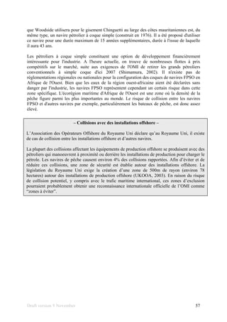 Draft version 9 November 57
que Woodside utilisera pour le gisement Chinguetti au large des côtes mauritaniennes est, du
même type, un navire pétrolier à coque simple (construit en 1976). Il a été proposé d'utiliser
ce navire pour une durée maximum de 15 années supplémentaires, durée à l'issue de laquelle
il aura 43 ans.
Les pétroliers à coque simple constituent une option de développement financièrement
intéressante pour l'industrie. A l'heure actuelle, on trouve de nombreuses flottes à prix
compétitifs sur le marché, suite aux exigences de l'OMI de retirer les grands pétroliers
conventionnels à simple coque d'ici 2007 (Shimamura, 2002). Il n'existe pas de
réglementations régionales ou nationales pour la configuration des coques de navires FPSO en
Afrique de l'Ouest. Bien que les eaux de la région ouest-africaine aient été déclarées sans
danger par l'industrie, les navires FPSO représentent cependant un certain risque dans cette
zone spécifique. L'écorégion maritime d'Afrique de l'Ouest est une zone où la densité de la
pêche figure parmi les plus importantes au monde. Le risque de collision entre les navires
FPSO et d'autres navires par exemple, particulièrement les bateaux de pêche, est donc assez
élevé.
– Collisions avec des installations offshore –
L’Association des Opérateurs Offshore du Royaume Uni déclare qu’au Royaume Uni, il existe
de cas de collision entre les installations offshore et d’autres navires.
La plupart des collisions affectant les équipements de production offshore se produisent avec des
pétroliers qui manoeuvrent à proximité ou derrière les installations de production pour charger le
pétrole. Les navires de pêche causent environ 4% des collisions rapportées. Afin d’éviter et de
réduire ces collisions, une zone de sécurité est établie autour des installations offshore. La
législation du Royaume Uni exige la création d’une zone de 500m de rayon (environ 78
hectares) autour des installations de production offshore (UKOOA, 2003). En raison du risque
de collision potentiel, y compris avec le trafic maritime international, ces zones d’exclusion
pourraient probablement obtenir une reconnaissance internationale officielle de l’OMI comme
“zones à éviter”.
 