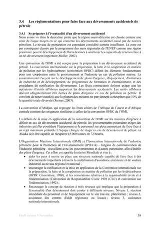 Draft version 9 November 58
3.4 Les réglementations pour faire face aux déversements accidentels de
pétrole
3.4.1 Se préparer à l'éventualité d'un déversement accidentel
Nous avons vu dans la deuxième partie que la région ouest-africaine est classée comme une
zone de risque moyen en ce qui concerne les déversements accidentel causé par de navires
pétroliers. Le niveau de préparation est cependant considéré comme insuffisant. La zone est
par conséquent classée par le programme des mers régionales de l'UNEP comme une région
prioritaire pour le développement d'efforts destinés à améliorer les capacités de réaction face à
un tel déversement important (Moller, 2002).
Une convention de l'OMI a été conçue pour la préparation à un déversement accidentel de
pétrole. La convention internationale sur la préparation, la lutte et la coopération en matière
de pollution par les hydrocarbures (convention OPRC) définit les éléments fondamentaux
pour une coopération entre le gouvernement et l'industrie en cas de pollution marine. La
convention met l'accent sur le développement de plans d'urgence, d'équipement, d'initiatives
de recherche et de développement, de programmes de formation et d'entraînement, et des
procédures de notification du déversement. Les Etats contractants doivent exiger que les
opérateurs d’unités offshores rapportent les déversements accidentels. Les unités offshores
doivent obligatoirement être dotées de plans d'urgence en cas de pollution au pétrole. Il
convient de noter toutefois que la plupart des mesures ne parviennent à récupérer que 10% de
la quantité totale déversée (Steiner, 2003).
La convention d’Abidjan, qui regroupe les Etats côtiers de l’Afrique de l’ouest et d’Afrique
centrale contient des exigences similaires à celles de la convention OPRC de l’OMI.
En dehors de la mise en application de la convention de l'OMI sur les mesures d'urgence à
définir en cas de déversement accidentel de pétrole, les gouvernements pourraient exiger des
industries qu'elles possèdent l'équipement et le personnel sur place permettant de faire face à
un rejet maximum probable. L'équipe chargée de réagir en cas de déversement de pétrole en
Alaska doit être capable de récupérer 45.000 tonnes en 72 heures.
L'Organisation Maritime Internationale (OMI) et l'Association Internationale de l'industrie
pétrolière pour la Protection de l'Environnement (IPIECA) - l'organe de communication de
l'industrie pétrolière - travaillent avec les gouvernements et d'autres partenaires afin d'établir
des plans d'urgence. Cet effort est appelée Initiative Mondiale et vise à :
• aider les pays à mettre en place une structure nationale capable de faire face à des
déversements importants à travers la mobilisation d'assistance extérieure et de soutien
industriel au niveau régional et national ;
• encourager la ratification et la mise en application de la Convention internationale sur
la préparation, la lutte et la coopération en matière de pollution par les hydrocarbures
(OPRC Convention, 1990), et les conventions relatives à la responsabilité civile et à
l'indemnisation (Convention de Responsabilité Civile 1992 (CLC) et convention sur
l'indemnisation, 1992) ;
• Encourager le concept de réaction à trois niveaux qui implique que la préparation à
l'éventualité d'un déversement doit exister à différents niveaux. Niveau 1, réaction
immédiate du personnel et de l'équipement sur le site (navire, plateforme) ; niveau 2,
assistance des centres d'aide régionaux ou locaux ; niveau 3, assistance
nationale/internationale.
 