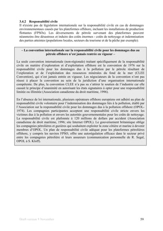 Draft version 9 November 59
3.4.2 Responsabilité civile
Il n'existe pas de législation internationale sur la responsabilité civile en cas de dommages
environnementaux causés par les plateformes offshore, incluant les installations de production
flottantes (FPSOs). Les déversements de pétrole survenant des plateformes peuvent
néanmoins être désastreux et induire des coûts énormes - coûts de nettoyage et indemnisation
des parties atteintes (populations locales, secteurs du tourisme et de la pêche par exemple).
– La convention internationale sur la responsabilité civile pour les dommages dus au
pétrole offshore n’est jamais rentrée en vigueur –
La seule convention internationale (non-régionale) traitant spécifiquement de la responsabilité
civile en matière d’exploration et d’exploitation offshore est la convention de 1976 sur la
responsabilité civile pour les dommages dus à la pollution par le pétrole résultant de
l’exploration et de l’exploitation des ressources minérales du fond de la mer (CLEE
Convention), qui n’est jamais entrée en vigueur. Les négociateurs de la convention n’ont pas
réussi à placer la convention au sein de la juridiction d’une organisation internationale
compétente. De plus, la convention CLEE n’a pas su s’attirer le soutien de l’industrie car elle
cassait le principe d’unanimité en autorisant les états signataires à opter pour une responsabilité
limitée ou illimitée (Association canadienne du droit maritime, 1996).
En l’absence de loi internationale, plusieurs opérateurs offshore européens ont adhéré au plan de
responsabilité civile volontaire pour l’indemnisation des dommages liés à la pollution, établi par
l’Association sur la responsabilité civile pour les dommages dus à la pollution offshore (OPOL-
1974). Les compagnies participantes acceptent une responsabilité civile stricte envers les
victimes dus à la pollution et envers les autorités gouvernementales pour les coûts de nettoyage.
La responsabilité civile est plafonnée à 120 millions de dollars par accident (Association
canadienne de droit maritime, 1996; site Internet OPOL). Le gouvernement britannique oblige
les compagnies pétrolières et gazières qui souhaitent exploiter la zone côtière et marine à devenir
membres d’OPOL. Un plan de responsabilité civile adéquat pour les plateformes pétrolières
offshore, y compris les navires FPSO, offre une autorégulation efficace dans le secteur privé
entre les compagnies pétrolière et leurs assureurs (communication personnelle de R. Segal,
OPOL à S. Kloff).
 