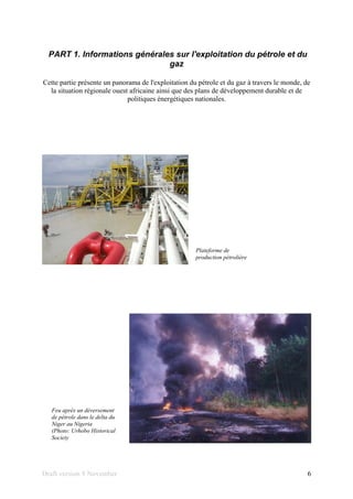 Draft version 9 November 6
PART 1. Informations générales sur l'exploitation du pétrole et du
gaz
Cette partie présente un panorama de l'exploitation du pétrole et du gaz à travers le monde, de
la situation régionale ouest africaine ainsi que des plans de développement durable et de
politiques énergétiques nationales.
Plateforme de
production pétrolière
Feu après un déversement
de pétrole dans le delta du
Niger au Nigeria
(Photo: Urhobo Historical
Society
 