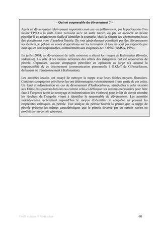 Draft version 9 November 60
– Qui est responsable du déversement ? –
Après un déversement relativement important causé par un jaillissement, par la perforation d’un
navire FPSO à la suite d’une collision avec un autre navire, ou par un accident de navire
pétrolier il est relativement facile d’identifier le coupable. Mais la plupart des déversements issus
des plateformes sont d’ampleur limitée. Ils sont généralement constitués par des déversements
accidentels de pétrole au cours d’opérations sur les terminaux et tous ne sont pas rapportés par
ceux qui en sont responsables, contrairement aux exigences de l’OPRC (AMSA, 1999).
En juillet 2004, un déversement de taille moyenne a atteint les rivages de Kalimantan (Bronéo,
Indonésie). La côte et les racines aériennes des arbres des mangroves ont été recouvertes de
pétrole. Cependant, aucune compagnie pétrolière en opération au large n’a assumé la
responsabilité de ce déversement (communication personnelle à S.Kloff de G.Fredriksson,
défenseur de l’environnement à Kalimantan).
Les autorités locales ont essayé de nettoyer la nappe avec leurs faibles moyens financiers.
Certaines compagnies pétrolières les ont dédommagées volontairement d’une partie de ces coûts.
Un fond d´indemnisation en cas de déversement d’hydrocarbures, semblables à celui existant
aux Etats-Unis pourrait dans un cas comme celui-ci débloquer les sommes nécessaires pour faire
face à l’urgence (coût de nettoyage et indemnisation des victimes) pour éviter de devoir attendre
les résultats de l’enquête visant à identifier le responsable du déversement. Les autorités
indonésiennes recherchent aujourd’hui le moyen d’identifier le coupable en prenant les
empreintes chimiques du pétrole. Une analyse du pétrole fournit la preuve que la nappe de
pétrole présente les mêmes caractéristiques que le pétrole déversé par un certain navire ou
produit par un certain gisement.
 
