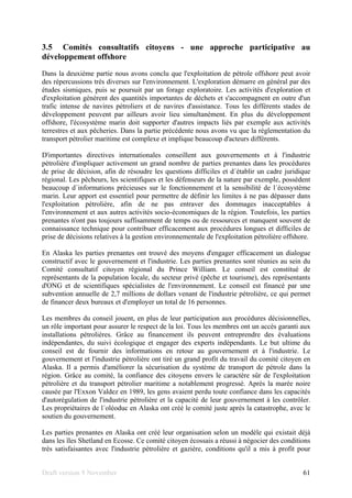 Draft version 9 November 61
3.5 Comités consultatifs citoyens - une approche participative au
développement offshore
Dans la deuxième partie nous avons conclu que l'exploitation de pétrole offshore peut avoir
des répercussions très diverses sur l'environnement. L'exploration démarre en général par des
études sismiques, puis se poursuit par un forage exploratoire. Les activités d'exploration et
d'exploitation génèrent des quantités importantes de déchets et s'accompagnent en outre d'un
trafic intense de navires pétroliers et de navires d'assistance. Tous les différents stades de
développement peuvent par ailleurs avoir lieu simultanément. En plus du développement
offshore, l'écosystème marin doit supporter d'autres impacts liés par exemple aux activités
terrestres et aux pêcheries. Dans la partie précédente nous avons vu que la réglementation du
transport pétrolier maritime est complexe et implique beaucoup d'acteurs différents.
D'importantes directives internationales conseillent aux gouvernements et à l'industrie
pétrolière d'impliquer activement un grand nombre de parties prenantes dans les procédures
de prise de décision, afin de résoudre les questions difficiles et d´établir un cadre juridique
régional. Les pêcheurs, les scientifiques et les défenseurs de la nature par exemple, possèdent
beaucoup d´informations précieuses sur le fonctionnement et la sensibilité de l´écosystème
marin. Leur apport est essentiel pour permettre de définir les limites à ne pas dépasser dans
l'exploitation pétrolière, afin de ne pas entraver des dommages inacceptables à
l'environnement et aux autres activités socio-économiques de la région. Toutefois, les parties
prenantes n'ont pas toujours suffisamment de temps ou de ressources et manquent souvent de
connaissance technique pour contribuer efficacement aux procédures longues et difficiles de
prise de décisions relatives à la gestion environnementale de l'exploitation pétrolière offshore.
En Alaska les parties prenantes ont trouvé des moyens d'engager efficacement un dialogue
constructif avec le gouvernement et l'industrie. Les parties prenantes sont réunies au sein du
Comité consultatif citoyen régional du Prince William. Le conseil est constitué de
représentants de la population locale, du secteur privé (pêche et tourisme), des représentants
d'ONG et de scientifiques spécialistes de l'environnement. Le conseil est financé par une
subvention annuelle de 2,7 millions de dollars venant de l'industrie pétrolière, ce qui permet
de financer deux bureaux et d'employer un total de 16 personnes.
Les membres du conseil jouent, en plus de leur participation aux procédures décisionnelles,
un rôle important pour assurer le respect de la loi. Tous les membres ont un accès garanti aux
installations pétrolières. Grâce au financement ils peuvent entreprendre des évaluations
indépendantes, du suivi écologique et engager des experts indépendants. Le but ultime du
conseil est de fournir des informations en retour au gouvernement et à l'industrie. Le
gouvernement et l'industrie pétrolière ont tiré un grand profit du travail du comité citoyen en
Alaska. Il a permis d'améliorer la sécurisation du système de transport de pétrole dans la
région. Grâce au comité, la confiance des citoyens envers le caractère sûr de l'exploitation
pétrolière et du transport pétrolier maritime a notablement progressé. Après la marée noire
causée par l'Exxon Valdez en 1989, les gens avaient perdu toute confiance dans les capacités
d'autorégulation de l'industrie pétrolière et la capacité de leur gouvernement à les contrôler.
Les propriétaires de l´oléoduc en Alaska ont créé le comité juste après la catastrophe, avec le
soutien du gouvernement.
Les parties prenantes en Alaska ont créé leur organisation selon un modèle qui existait déjà
dans les îles Shetland en Ecosse. Ce comité citoyen écossais a réussi à négocier des conditions
très satisfaisantes avec l'industrie pétrolière et gazière, conditions qu'il a mis à profit pour
 