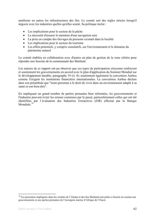 Draft version 9 November 62
améliorer en autres les infrastructures des îles. Le comité suit des règles strictes lorsqu'il
négocie avec les industries quelles qu'elles soient. Sa politique inclut :
• Les implications pour le secteur de la pêche
• La nécessité d'assurer le maintien d'une navigation sure
• La prise en compte des élevages de poissons existant dans la localité
• Les implications pour le secteur du tourisme
• Les effets potentiels, y compris cumulatifs, sur l'environnement et le domaine du
patrimoine naturel
Le comité établira en collaboration avec d'autres un plan de gestion de la zone côtière pour
répondre aux besoins de la communauté des Shetland.
Les auteurs de ce rapport ont pu observer que ces types de participation citoyenne renforcent
et soutiennent les gouvernements en accord avec le plan d'application du Sommet Mondial sur
le développement durable, paragraphe 19 (t). Ils soutiennent également la convention Aarhus
comme l'exigent les institutions financières internationales. La convention Aarhus déclare
dans son préambule que "toute personne a le droit de vivre dans un environnement adapté à sa
santé et son bien-être".
En impliquant un grand nombre de parties prenantes bien informées, les gouvernements et
l'industrie peuvent éviter les erreurs commises par le passé, particulièrement celles qui ont été
identifiées par l´évaluation des Industries Extractives (EIR) effectué par la Banque
Mondiale.10
10
Les personnes impliquées dans les comités de l’Alaska et des îles Shetland sont prêtes à fournir un soutien aux
gouvernements et aux parties prenantes de l’écorégion marine d’Afrique de l’Ouest.
 