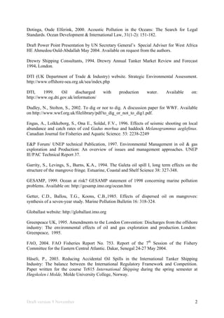 Draft version 9 November 2
Dotinga, Oude Elferink, 2000. Acoustic Pollution in the Oceans: The Search for Legal
Standards. Ocean Development & International Law, 31(1-2): 151-182.
Draft Power Point Presentation by UN Secretary General’s Special Adviser for West Africa
HE Ahmedou Ould-Abdallah May 2004. Available on request from the authors.
Drewry Shipping Consultants, 1994. Drewry Annual Tanker Market Review and Forecast
1994. London.
DTI (UK Department of Trade & Industry) website. Strategic Environmental Assessment.
http://www.offshore-sea.org.uk/sea/index.php
DTI, 1999. Oil discharged with production water. Available on:
http://www.og.dti.gov.uk/information/
Dudley, N., Stolton, S., 2002. To dig or nor to dig. A discussion paper for WWF. Available
on http://www.wwf.org.uk/filelibrary/pdf/to_dig_or_not_to_dig1.pdf.
Engas, A., Loîkkeborg, S., Ona E., Soldal, F.V., 1996. Effects of seismic shooting on local
abundance and catch rates of cod Gadus morhua and haddock Melanogrammus aeglefinus.
Canadian Journal for Fisheries and Aquatic Science. 53: 2238-2249
E&P Forum/ UNEP technical Publication, 1997. Environmental Management in oil & gas
exploration and Production: An overview of issues and management approaches. UNEP
IE/PAC Technical Report 37.
Garrity, S., Levings, S., Burns, K.A., 1994. The Galeta oil spill I, long term effects on the
structure of the mangrove fringe. Estuarine, Coastal and Shelf Science 38: 327-348.
GESAMP, 1999. Ocean at risk? GESAMP statement of 1998 concerning marine pollution
problems. Available on: http://gesamp.imo.org/ocean.htm
Getter, C.D., Ballou, T.G., Koons, C.B.,1985. Effects of dispersed oil on mangroves:
synthesis of a seven-year study. Marine Pollution Bulletin 16: 318-324.
Globallast website: http://globallast.imo.org
Greenpeace UK, 1995. Amendments to the London Convention: Discharges from the offshore
industry: The environmental effects of oil and gas exploration and production. London:
Greenpeace, 1995.
FAO, 2004. FAO Fisheries Report No. 753. Report of the 7th
Session of the Fishery
Committee for the Eastern Central Atlantic. Dakar, Senegal 24-27 May 2004.
Häseli, P., 2003. Reducing Accidental Oil Spills in the International Tanker Shipping
Industry: The balance between the International Regulatory Framework and Competition.
Paper written for the course Tr815 International Shipping during the spring semester at
Høgskolen i Molde, Molde University College, Norway.
 
