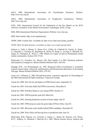 Draft version 9 November 3
IACS, 2004 (International Association for Classification Societies). Website:
http://www.iacs.org.uk
IAGC, 2004 (International Association of Geophysical Contractors). Website:
http://www.iagc.org
ICES, 1994. International Council for the Exploration of the Sea. Report on the ICES
Advisory Committee on the Marine Environment. Copenhagen: ICES, 122 pp.
IMO, 2004 (International Maritime Organisation). Website: www.imo.org
IOPC fund website: http://www.iopcfund.org/
ITOPF, 2004. Country files. Available on: http://www.itopf.com/country_profiles/
ITOPF 2004, Oil Spill Statistics. Available on: http://www.itopf.org/stats.html.
Jackson, J., Cubit, J., Batista, V., Burns, K.A., Caffey, H., Caldwell, R., Garrity, S., Getter,
C., Gonzales, C., Guzman, H., Kaufmann, K., Keller, B., Knap, A., Levings, S., Marshall, M.,
Steger, R., Thompson, R., Weil, E., 1989. Effects of a major oil spill on Panamanian coastal
marine communities. Science 234: 37-44.
Klekowski, E.J., Corredor, J.E., Morrel, J.M., Del Castillo, C.A.1994. Petroleum pollution
and mutations in mangroves. Marine Pollution Bulletin 28(3): 166-169.
Klumpp, D.W., von Westernhagen, H., 1995. Biological effects of pollutants in Australian
tropical coastal waters: embryonic malformations and chromosomal aberrations in developing
fish eggs. Marine Pollution Bulletin 30(2): 158-165.
Lentz, S.A., Felleman, F., 2003. Oil spill prevention: a proactive approach. In: Proceedings of
the 2003 International Oil Spill Conference. Vancouver Canada.
Lloyds list, 2000. New life for old tankers as FPSO boom looms. September 25.
Lloyds list, 2001. Fast-track fields fuel FPSO conversions. December12.
Lloyds list, 2002. Petrobras battles to save listing FPSO. October 15.
Lloyds list, 2001. FPSOs keep the yards full. March 06.
Lloyds list, 2003. Floating production systems to boost output. July 01.
Lloyds list, 2003. FPSO projects seeks the green light off West Africa. June 03.
Lloyds list, 2003. Bleuwater seeks double hulled FPSO candidates. December 01.
Lloyds list, 2004. West Africa still driving force in production ship. June 28.
MacCauley, R.D., Duncan, A.J., Fewtrell, J., Jenner, C., Jenner, M., Penrose, J.D., Prince,
R.I.T., Adhitya, A., Murdoch J., MacCab, K.J., 2003. Marine Seismic Survey Analysis and
 