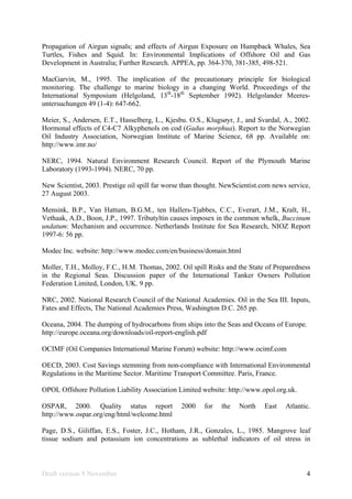 Draft version 9 November 4
Propagation of Airgun signals; and effects of Airgun Exposure on Humpback Whales, Sea
Turtles, Fishes and Squid. In: Environmental Implications of Offshore Oil and Gas
Development in Australia; Further Research. APPEA, pp. 364-370, 381-385, 498-521.
MacGarvin, M., 1995. The implication of the precautionary principle for biological
monitoring. The challenge to marine biology in a changing World. Proceedings of the
International Symposium (Helgoland, 13th
-18th
September 1992). Helgolander Meeres-
untersuchungen 49 (1-4): 647-662.
Meier, S., Andersen, E.T., Hasselberg, L., Kjesbu. O.S., Klugsøyr, J., and Svardal, A., 2002.
Hormonal effects of C4-C7 Alkyphenols on cod (Gadus morphua). Report to the Norwegian
Oil Industry Association, Norwegian Institute of Marine Science, 68 pp. Available on:
http://www.imr.no/
NERC, 1994. Natural Environment Research Council. Report of the Plymouth Marine
Laboratory (1993-1994). NERC, 70 pp.
New Scientist, 2003. Prestige oil spill far worse than thought. NewScientist.com news service,
27 August 2003.
Mensink, B.P., Van Hattum, B.G.M., ten Hallers-Tjabbes, C.C., Everart, J.M., Kralt, H.,
Vethaak, A.D., Boon, J.P., 1997. Tributyltin causes imposex in the common whelk, Buccinum
undatum: Mechanism and occurrence. Netherlands Institute for Sea Research, NIOZ Report
1997-6: 56 pp.
Modec Inc. website: http://www.modec.com/en/business/domain.html
Moller, T.H., Molloy, F.C., H.M. Thomas, 2002. Oil spill Risks and the State of Preparedness
in the Regional Seas. Discussion paper of the International Tanker Owners Pollution
Federation Limited, London, UK. 9 pp.
NRC, 2002. National Research Council of the National Academies. Oil in the Sea III. Inputs,
Fates and Effects, The National Academies Press, Washington D.C. 265 pp.
Oceana, 2004. The dumping of hydrocarbons from ships into the Seas and Oceans of Europe.
http://europe.oceana.org/downloads/oil-report-english.pdf
OCIMF (Oil Companies International Marine Forum) website: http://www.ocimf.com
OECD, 2003. Cost Savings stemming from non-compliance with International Environmental
Regulations in the Maritime Sector. Maritime Transport Committee. Paris, France.
OPOL Offshore Pollution Liability Association Limited website: http://www.opol.org.uk.
OSPAR, 2000. Quality status report 2000 for the North East Atlantic.
http://www.ospar.org/eng/html/welcome.html
Page, D.S., Giliffan, E.S., Foster, J.C., Hotham, J.R., Gonzales, L., 1985. Mangrove leaf
tissue sodium and potassium ion concentrations as sublethal indicators of oil stress in
 