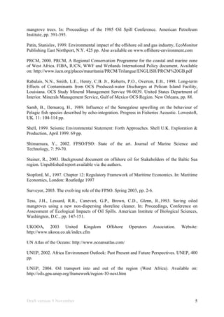 Draft version 9 November 5
mangrove trees. In: Proceedings of the 1985 Oil Spill Conference. American Petroleum
Institute, pp. 391-393.
Patin, Stanislav, 1999. Environmental impact of the offshore oil and gas industry, EcoMonitor
Publishing East Northport, N.Y. 425 pp. Also available on www.offshore-environment.com
PRCM, 2000. PRCM, A Regional Conservation Programme for the coastal and marine zone
of West Africa. FIBA, IUCN, WWF and Wetlands International Policy document. Available
on: http://www.iucn.org/places/mauritania/PRCM/Trilangue/ENGLISH/PRCM%20GB.pdf
Rabalais, N.N., Smith, L.E., Henry, C.B. Jr., Roberts, P.O., Overton, E.B., 1998. Long-term
Effects of Contaminants from OCS Produced-water Discharges at Pelican Island Facility,
Louisiana. OCS Study Mineral Management Service 98-0039. United States Department of
Interior. Minerals Management Service, Gulf of Mexico OCS Region. New Orleans, pp. 88.
Samb, B., Demarcq, H., 1989. Influence of the Senegalese upwelling on the behaviour of
Pelagic fish species described by echo-integration. Progress in Fisheries Acoustic. Lowestoft,
UK. 11: 104-114 pp.
Shell, 1999. Seismic Environmental Statement: Forth Approaches. Shell U.K. Exploration &
Production, April 1999. 69 pp.
Shimamura, Y., 2002. FPSO/FSO: State of the art. Journal of Marine Science and
Technology, 7: 59-70.
Steiner, R., 2003. Background document on offshore oil for Stakeholders of the Baltic Sea
region. Unpublished report available via the authors.
Stopford, M., 1997. Chapter 12: Regulatory Framework of Maritime Economics. In: Maritime
Economics, London: Routledge 1997
Surveyor, 2003. The evolving role of the FPSO. Spring 2003, pp. 2-6.
Teas, J.H., Lessard, R.R., Canevari, G.P., Brown, C.D., Glenn, R.,1993. Saving oiled
mangroves using a new non-dispersing shoreline cleaner. In: Proceedings, Conference on
Assessment of Ecological Impacts of Oil Spills. American Institute of Biological Sciences,
Washington, D.C., pp. 147-151.
UKOOA, 2003 United Kingdom Offshore Operators Association. Website:
http://www.ukooa.co.uk/index.cfm
UN Atlas of the Oceans: http://www.oceansatlas.com/
UNEP, 2002. Africa Environment Outlook: Past Present and Future Perspectives. UNEP, 400
pp.
UNEP, 2004. Oil transport into and out of the region (West Africa). Available on:
http://oils.gpa.unep.org/framework/region-10-next.htm
 