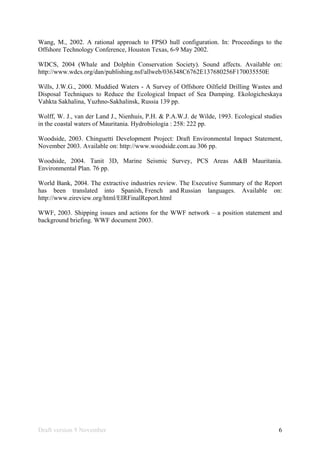 Draft version 9 November 6
Wang, M., 2002. A rational approach to FPSO hull configuration. In: Proceedings to the
Offshore Technology Conference, Houston Texas, 6-9 May 2002.
WDCS, 2004 (Whale and Dolphin Conservation Society). Sound affects. Available on:
http://www.wdcs.org/dan/publishing.nsf/allweb/036348C6762E137680256F170035550E
Wills, J.W.G., 2000. Muddied Waters - A Survey of Offshore Oilfield Drilling Wastes and
Disposal Techniques to Reduce the Ecological Impact of Sea Dumping. Ekologicheskaya
Vahkta Sakhalina, Yuzhno-Sakhalinsk, Russia 139 pp.
Wolff, W. J., van der Land J., Nienhuis, P.H. & P.A.W.J. de Wilde, 1993. Ecological studies
in the coastal waters of Mauritania. Hydrobiologia : 258: 222 pp.
Woodside, 2003. Chinguetti Development Project: Draft Environmental Impact Statement,
November 2003. Available on: http://www.woodside.com.au 306 pp.
Woodside, 2004. Tanit 3D, Marine Seismic Survey, PCS Areas A&B Mauritania.
Environmental Plan. 76 pp.
World Bank, 2004. The extractive industries review. The Executive Summary of the Report
has been translated into Spanish, French and Russian languages. Available on:
http://www.eireview.org/html/EIRFinalReport.html
WWF, 2003. Shipping issues and actions for the WWF network – a position statement and
background briefing. WWF document 2003.
 