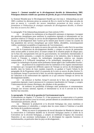 Draft version 9 November 7
Annexe I - Sommet mondial sur le développement durable de Johannesburg, 2002.
Principaux éléments relatifs aux questions de pétrole, de gaz et d'environnement marin
Le Sommet Mondial pour le Développement Durable qui s'est tenu à Johannesburg en août
2002 a renforcé les décisions prises au sommet de Rio et a incité les Etats dans son plan de
mise en oeuvre à : « prendre des mesure immédiates permettant de faire avancer la
formulation et l'élaboration de stratégies nationales de développement durable, et d'initier
leur mise en oeuvre d'ici 2005 ».
Le paragraphe 19 de Johannesburg demande aux Etats (articles S-W) :
(s) de renforcer les institutions et les dispositifs nationaux et régionaux s’occupant
des questions énergétiques pour améliorer la coopération régionale et internationale sur les
questions relatives à l’énergie au service du développement durable, en particulier pour aider
les pays en développement dans l’action qu’ils mènent pour fournir à toutes les couches de
leur population des services énergétiques qui soient fiables, abordables, économiquement
viables, socialement acceptables et respectueux de l’environnement ;
(t) d’élaborer et de mettre en oeuvre des activités, dans le cadre fixé à la neuvième
session de la Commission du développement durable, y compris au moyen de partenariats
entre secteur public et secteur privé, en tenant compte de la situation propre de chaque pays,
sur la base des enseignements tirés par les gouvernements, les institutions internationales et
les autres parties prenantes, y compris les entreprises et les industries, dans le domaine de
l’accès à l’énergie, y compris les technologies énergétiques relatives aux énergies
renouvelables et à l’efficacité énergétique et les technologies énergétiques de pointe, y
compris les technologies de pointe moins polluantes faisant appel à des combustibles fossiles ;
(u) de promouvoir la coopération entre les institutions et les organes internationaux
et régionaux qui s’occupent des différents aspects de l’énergie au service du développement
durable, dans les limites de leurs mandats respectifs, en gardant à l’esprit l’alinéa h) du
paragraphe 46 du Programme relatif à la poursuite de la mise en oeuvre du plan d'action 21,
en renforçant, lorsqu’il convient de le faire, les activités régionales et nationales de promotion
de l’éducation et de renforcement des capacités en ce qui concerne l’énergie au service du
développement durable ;
(v) de renforcer et faciliter, lorsqu’il convient de le faire, des arrangements de
coopération régionale visant à promouvoir le commerce transfrontière de l’énergie, y compris
l’interconnexion des réseaux électriques, des oléoducs et des gazoducs ;
(w) de renforcer les possibilités d’échanges entre producteurs et consommateurs
d’énergie aux niveaux national, régional, et international et, là où il convient de le faire,
faciliter leur rencontre.
Le paragraphe 31 traite de la question de l'environnement marin
Conformément au chapitre 17 d’Action 21, il faut promouvoir la conservation et la gestion
des océans par des actions à tous les niveaux, prenant dûment en considération les instruments
internationaux pertinents, afin de
(a) Maintenir la productivité et la diversité biologique des zones maritimes et
côtières importantes et vulnérables, y compris dans les zones situées à l’intérieur et au-delà
des limites de la juridiction nationale ;
(b) Mettre en oeuvre le programme de travail découlant du Mandat de Jakarta sur
la conservation et l’utilisation durables de la diversité biologique marine et côtière de la
Convention sur la diversité biologique, y compris en mobilisant d’urgence des ressources
financières et une assistance technologique et en développant les capacités humaines et
institutionnelles, en particulier dans les pays en développement ;
 