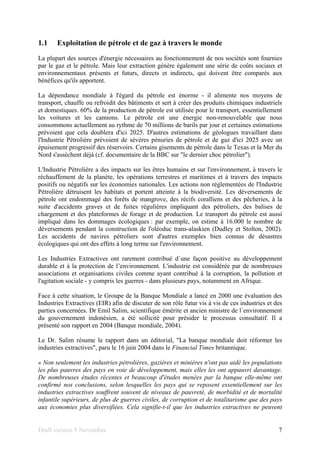 Draft version 9 November 7
1.1 Exploitation de pétrole et de gaz à travers le monde
La plupart des sources d'énergie nécessaires au fonctionnement de nos sociétés sont fournies
par le gaz et le pétrole. Mais leur extraction génère également une série de coûts sociaux et
environnementaux présents et futurs, directs et indirects, qui doivent être comparés aux
bénéfices qu'ils apportent.
La dépendance mondiale à l'égard du pétrole est énorme - il alimente nos moyens de
transport, chauffe ou refroidit des bâtiments et sert à créer des produits chimiques industriels
et domestiques. 60% de la production de pétrole est utilisée pour le transport, essentiellement
les voitures et les camions. Le pétrole est une énergie non-renouvelable que nous
consommons actuellement au rythme de 70 millions de barils par jour et certaines estimations
prévoient que cela doublera d'ici 2025. D'autres estimations de géologues travaillant dans
l'Industrie Pétrolière prévoient de sévères pénuries de pétrole et de gaz d'ici 2025 avec un
épuisement progressif des réservoirs. Certains gisements de pétrole dans le Texas et la Mer du
Nord s'assèchent déjà (cf. documentaire de la BBC sur "le dernier choc pétrolier").
L'Industrie Pétrolière a des impacts sur les êtres humains et sur l'environnement, à travers le
réchauffement de la planète, les opérations terrestres et maritimes et à travers des impacts
positifs ou négatifs sur les économies nationales. Les actions non réglementées de l'Industrie
Pétrolière détruisent les habitats et portent atteinte à la biodiversité. Les déversements de
pétrole ont endommagé des forêts de mangrove, des récifs coralliens et des pêcheries, à la
suite d'accidents graves et de fuites régulières impliquant des pétroliers, des balises de
chargement et des plateformes de forage et de production. Le transport du pétrole est aussi
impliqué dans les dommages écologiques : par exemple, on estime à 16.000 le nombre de
déversements pendant la construction de l'oléoduc trans-alaskien (Dudley et Stolton, 2002).
Les accidents de navires pétroliers sont d'autres exemples bien connus de désastres
écologiques qui ont des effets à long terme sur l'environnement.
Les Industries Extractives ont rarement contribué d´une façon positive au développement
durable et à la protection de l’environnement. L'industrie est considérée par de nombreuses
associations et organisations civiles comme ayant contribué à la corruption, la pollution et
l'agitation sociale - y compris les guerres - dans plusieurs pays, notamment en Afrique.
Face à cette situation, le Groupe de la Banque Mondiale a lancé en 2000 une évaluation des
Industries Extractives (EIR) afin de discuter de son rôle futur vis à vis de ces industries et des
parties concernées. Dr Emil Salim, scientifique émérite et ancien ministre de l´environnement
du gouvernement indonésien, a été sollicité pour présider le processus consultatif. Il a
présenté son rapport en 2004 (Banque mondiale, 2004).
Le Dr. Salim résume le rapport dans un éditorial, "La banque mondiale doit réformer les
industries extractives", paru le 16 juin 2004 dans le Financial Times britannique.
« Non seulement les industries pétrolières, gazières et minières n'ont pas aidé les populations
les plus pauvres des pays en voie de développement, mais elles les ont appauvri davantage.
De nombreuses études récentes et beaucoup d'études menées par la banque elle-même ont
confirmé nos conclusions, selon lesquelles les pays qui se reposent essentiellement sur les
industries extractives souffrent souvent de niveaux de pauvreté, de morbidité et de mortalité
infantile supérieurs, de plus de guerres civiles, de corruption et de totalitarisme que des pays
aux économies plus diversifiées. Cela signifie-t-il que les industries extractives ne peuvent
 