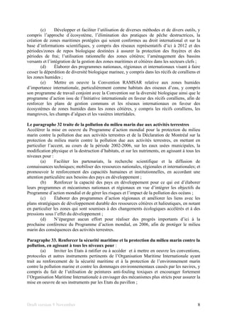 Draft version 9 November 8
(c) Développer et faciliter l’utilisation de diverses méthodes et de divers outils, y
compris l’approche d´écosystème, l’élimination des pratiques de pêche destructrices, la
création de zones maritimes protégées qui soient conformes au droit international et sur la
base d’informations scientifiques, y compris des réseaux représentatifs d’ici à 2012 et des
périodes/zones de repos biologique destinées à assurer la protection des frayères et des
périodes de frai; l’utilisation rationnelle des zones côtières; l’aménagement des bassins
versants et l’intégration de la gestion des zones maritimes et côtières dans les secteurs clefs ;
(d) Élaborer des programmes nationaux, régionaux et internationaux visant à faire
cesser la déperdition de diversité biologique marinee, y compris dans les récifs de coralliens et
les zones humides ;
(e) Mettre en oeuvre la Convention RAMSAR relative aux zones humides
d’importance internationale, particulièrement comme habitats des oiseaux d’eau, y compris
son programme de travail conjoint avec la Convention sur la diversité biologique ainsi que le
programme d’action issu de l’Initiative internationale en faveur des récifs coralliens, afin de
renforcer les plans de gestion communs et les réseaux internationaux en faveur des
écosystèmes de zones humides dans les zones côtières, y compris les récifs coralliens, les
mangroves, les champs d’algues et les vasières intertidales.
Le paragraphe 32 traite de la pollution du milieu marin due aux activités terrestres
Accélérer la mise en oeuvre du Programme d’action mondial pour la protection du milieu
marin contre la pollution due aux activités terrestres et de la Déclaration de Montréal sur la
protection du milieu marin contre la pollution due aux activités terrestres, en mettant en
particulier l’accent, au cours de la période 2002-2006, sur les eaux usées municipales, la
modification physique et la destruction d’habitats, et sur les nutriments, en agissant à tous les
niveaux pour :
(a) Faciliter les partenariats, la recherche scientifique et la diffusion de
connaissances techniques; mobiliser des ressources nationales, régionales et internationales; et
promouvoir le renforcement des capacités humaines et institutionnelles, en accordant une
attention particulière aux besoins des pays en développement ;
(b) Renforcer la capacité des pays en développement pour ce qui est d’élaborer
leurs programmes et mécanismes nationaux et régionaux en vue d’intégrer les objectifs du
Programme d’action mondial et de gérer les risques et l’impact de la pollution des océans ;
(c) Élaborer des programmes d’action régionaux et améliorer les liens avec les
plans stratégiques de développement durable des ressources côtières et halieutiques, en notant
en particulier les zones qui sont soumises à des changements écologiques accélérés et à des
pressions sous l’effet du développement ;
(d) N’épargner aucun effort pour réaliser des progrès importants d’ici à la
prochaine conférence du Programme d’action mondial, en 2006, afin de protéger le milieu
marin des conséquences des activités terrestres.
Paragraphe 33. Renforcer la sécurité maritime et la protection du milieu marin contre la
pollution, en agissant à tous les niveaux pour :
(a) Inviter les Etats à ratifier ou à accéder et à mettre en oeuvre les conventions,
protocoles et autres instruments pertinents de l’Organisation Maritime Internationale ayant
trait au renforcement de la sécurité maritime et à la protection de l’environnement marin
contre la pollution marine et contre les dommages environnementaux causés par les navires, y
compris du fait de l’utilisation de peintures anti-fouling toxiques et encourager fortement
l’Organisation Maritime Internationale à envisager des mécanismes plus stricts pour assurer la
mise en oeuvre de ses instruments par les Etats du pavillon ;
 