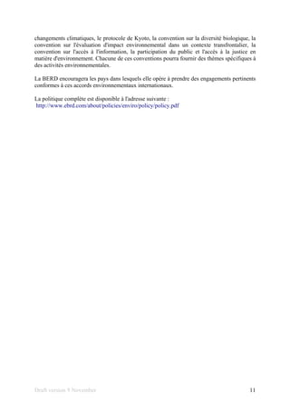 Draft version 9 November 11
changements climatiques, le protocole de Kyoto, la convention sur la diversité biologique, la
convention sur l'évaluation d'impact environnemental dans un contexte transfrontalier, la
convention sur l'accès à l'information, la participation du public et l'accès à la justice en
matière d'environnement. Chacune de ces conventions pourra fournir des thèmes spécifiques à
des activités environnementales.
La BERD encouragera les pays dans lesquels elle opère à prendre des engagements pertinents
conformes à ces accords environnementaux internationaux.
La politique complète est disponible à l'adresse suivante :
http://www.ebrd.com/about/policies/enviro/policy/policy.pdf
 