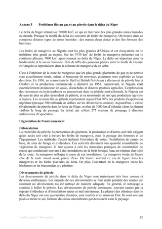 Draft version 9 November 12
Annexe 3 Problèmes liés au gaz et au pétrole dans le delta du Niger
Le delta du Niger s'étend sur 70.000 km2
, ce qui en fait l'une des plus grandes zones humides
au monde. Presque la moitié du delta est couverte de forêts de mangrove. On trouve dans ce
complexe d'autres types de zones humides : des marais d'eau douce et des îles formant des
barrières.
Les forêts de mangrove au Nigeria sont les plus grandes d'Afrique et cet écosystème est le
troisième plus grand au monde. Sur les 9730 km2
de forêts de mangrove présentes sur le
continent africain, 7000 km2
appartiennent au delta du Niger. Le delta est important pour la
biodiversité et la survie humaine. Près de 60% des poissons pêchés entre le Golfe de Guinée
et l'Angola se reproduisent dans la ceinture de mangrove de ce delta.
C'est à l'intérieur de la zone de mangrove que les plus grands gisements de gaz et de pétrole
sont actuellement situés, même si beaucoup de nouveaux gisements sont exploités au large
des côtes. En 1956, un consortium de Shell et British Petroleum a découvert du pétrole brut à
Oloibiri et la production commerciale a démarré en 1958. Auparavant, le Nigeria était
essentiellement producteur de cacao, d'arachides et d'autres produits agricoles. L'exploitation
des ressources en hydrocarbures se poursuivant dans la période post-coloniale, le Nigeria est
devenu de plus en plus dépendant du pétrole, et sa renommée en tant que producteur agricole
a disparu. Les revenus liés au pétrole représentent aujourd'hui 90% des produits d'exportation
nigériane (presque 300 milliards de dollars sur les 40 dernières années). Aujourd'hui, il existe
60 gisements de pétrole dans le delta du Niger, et plus de 3000 km d´oléoduc (dont la plupart
visibles le long du paysage du delta) qui relient 275 stations de pompage à diverses
installations d'exportation.
Dégradation de l'environnement
Déforestation
La recherche du pétrole, la préparation du gisement, la production et d'autres activités exigent
qu'un accès soit créé à travers les forêts de mangrove, pour le passage des hommes et de
l'équipement. Les méthodes d'accès incluent l'ouverture de voies, l'installation de camps de
base, de sites de forage et d´oléoducs. Ces activités détruisent une quantité considérable de
végétation de mangrove. Il faut ajouter à cela les mauvaises pratiques de construction de
routes qui conduisent souvent à des inondations de la forêt lorsque l'eau est retenue d'un côté
de la route : la mangrove suffoque à cause de ces inondations. La mangrove située de l'autre
côté de la route meurt aussi, privée d'eau. On trouve souvent ce cas de figure dans les
mangroves et les forêts pluviales du delta. De plus, l'ouverture de la mangrove incite les
bûcherons et les braconniers à y pénétrer.
Déversements de pétrole
Les déversements de pétrole dans le delta du Niger sont maintenant très bien connus et
devenus endémiques. Les impacts de ces déversements se font sentir pendant des années car
rarement un déversement n'a été nettoyé de manière adéquate. En général, le nettoyage a
consisté à brûler le pétrole. Les déversements de pétrole continuent, souvent causés par la
rupture d´oléoducs et d'installations usées et mal entretenues. La plupart des oléoducs dans le
delta du Niger ont une quarantaine d'années, sont rouillés et en mauvais Etat. Ils sont souvent
posés à même le sol, formant des amas encombrants qui dénaturent ainsi le paysage.
 