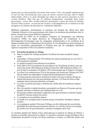 Draft version 9 November 8
jamais jouer un rôle positif dans l'économie d'une nation ? Non, cela signifie simplement que
le seul cas d'un rôle positif que nous ayons pu trouver concerne des pays dont le régime
démocratique s'était à ce point développé que même les plus pauvres pouvaient en tirer
certains bénéfices. Mais tant que les éléments fondamentaux constitutifs d'une bonne
gouvernance - presse libre, système judiciaire opérationnel, respect des droits de l'homme,
élections libres et justes - ne sont pas mis en place, le développement de ces industries ne fait
qu'aggraver la situation des plus pauvres » (extrait de l'éditorial)
Différents organismes, internationaux et nationaux ont entreprit des efforts pour aider
l´Industrie Extractive et les gouvernements afin d'aider à la résolution des problèmes cités ci-
dessus. On peut citer comme différents organismes :
La convention de l’ONU sur la corruption, l´Initiative de Transparence des Industries
Extractives (ITIE), les lignes directives de l´Organisation de Coopération et de
Développement Economiques pour les compagnies multinationales et les conditions de la
Banque mondiale pour le financement de tels projets. Il a été demandé aux gouvernements de
signer ces conventions internationales et d’insister pour que les compagnies pétrolières
signent et respectent le ITIE et les initiatives similaires.
1.1.1 Extraction du pétrole en Afrique
• Dans les années 60, l'Afrique produisait 10 millions de tonnes de pétrole chaque
année ;
• Aujourd'hui, l'Afrique produit 376.4 millions de tonnes de pétrole par an, soit 10.6 %
de la production mondiale ;
• La qualité du pétrole ouest-africain est excellente ;
• Entre 2003 et 2012 la production devrait dépasser les 20 milliards de barils, pour une
valeur d'au moins 500 milliards de dollars (et peut-être 1000 milliard de dollars si le
prix du baril se maintient à 50 dollars). 80% seront produits par le Nigeria et l'Angola ;
• Les Etats-Unis souhaitent que 25% de leur énergie soit fournie par l'Afrique d'ici 2015
afin de réduire leur dépendance à l'égard d'Etats politiquement versatiles ;
• La Chine pourrait concurrencer fortement les Etats-Unis pour le pétrole africain en
traitant directement avec des gouvernements africains. La Chine est d'ores et déjà
impliquée dans l'extraction pétrolière au Soudan ;
• La course au pétrole provoque et alimente des conflits dans de nombreuses régions
d'Afrique ;
• Des vols massifs et répétés de pétrole sont perpétrés au Nigeria et l'on pense que des
groupes terroristes et mafieux sont impliqués dans ces vols ;
• Des groupes rebelles mécontents s'opposent à leur gouvernement et utilisent l'argent
du pétrole volé pour acheter des armes ;
• La corruption est un problème majeur ;
• La fraude et la corruption dans le secteur du gaz et du pétrole s'étendent à d'autres
secteurs ;
• Les compagnies quittent l'Asie pour l'Afrique car elles obtiennent des accords plus
profitables de la part des gouvernements africains. Le coût des licences et le partage
des profits avec les gouvernements y sont plus avantageux qu'en Asie.
Le secrétaire général des Nations Unies, préoccupé par la situation en Afrique de l'Ouest, a
nommé un conseiller spécial pour la région. Le conseiller a présenté certains problèmes liés à
l'exploitation du pétrole et du gaz lors d'une conférence à Londres, en 2004 (des détails sont
 