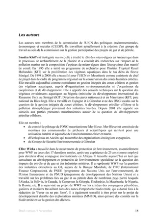 Draft version 9 November 18
Les auteurs
Les auteurs sont membres de la commission de l'UICN des politiques environnementales,
économiques et sociales (CEESP). Ils travaillent actuellement à la création d'un groupe de
travail au sein de la commission sur la gestion participative des projets de gaz et de pétrole.
Sandra Kloff est biologiste marine; elle a étudié le rôle des micro-algues en Antarctique dans
le processus de réchauffement de la planète et a conduit des recherches sur l'impact de la
pollution marine sur la composition d'espèces de micro-algues dans l'écosystème d'un massif
de corail. En 1995 elle a initié un programme de recherche pour l'Institut Tropical Royal
Hollandais (KIT) sur la prolifération des végétaux aquatiques dans le bas delta du fleuve
Sénégal. De 1998 à 2000 elle a travaillé pour l'UICN en Mauritanie comme assistante de chef
de projet dans le cadre du programme régional sur la conservation des zones humides côtières.
Elle travaille aujourd'hui comme consultante en gestion intégrée des zones côtières et gestion
des végétaux aquatiques, auprès d'organisations environnementales et d'organismes de
coopération et de développement. Elle a apporté des conseils techniques sur la question des
végétaux envahissants aquatiques au Nigeria (ministère du développement international du
Royaume Uni), au Sénégal (KIT; Direction des parcs nationaux) et en Mauritanie (KIT; parc
national du Diawling). Elle a travaillé en Espagne et à Gibraltar avec des ONG locales sur la
question de la gestion intégrée de zones côtières, le développement pétrolier offshore et la
pollution atmosphérique provenant des industries lourdes. Depuis 2001 elle apporte ses
conseils aux parties prenantes mauritaniennes autour de la question du développement
pétrolier offshore.
Elle est membre :
• du comité de pilotage de l'ONG mauritanienne Mer Bleue. Mer Bleue est constituée de
membres des communautés de pêcheurs et scientifiques qui militent pour une
utilisation durable et équitable de l'environnement côtier et marin.
• d'Ecologistas en Acción, qui rassemble des organisations écologistes espagnoles.
• du Groupe de Sécurité Environnementale à Gibraltar
Clive Wicks a travaillé dans le mouvement de protection de l'environnement, essentiellement
pour WWF au cours des 17 dernières années, après une expérience de 25 ans comme employé
puis directeur d'une compagnie internationale en Afrique. Il travaille aujourd'hui en tant que
consultant en développement et protection de l'environnement spécialiste de la question des
impacts du pétrole et du gaz et des industries minières. Il a représenté WWF sur la question
des industries extractives au G8, auprès de la Banque Mondiale, de l'IFC (International
Finance Corporation), du PNUE (programme des Nations Unis sur l'environnement), de
l'Union Européenne et du PNUD (programme de développement des Nations Unies) et a
travaillé sur les problèmes liés au gaz et au pétrole dans de nombreux pays parmi lesquels
l'Alaska, la Bolivie, le Canada, le Cameroun la Géorgie, l'Indonésie, la Mauritanie, le Nigeria,
la Russie, etc. Il a supervisé un projet de WWF sur les critères des compagnies pétrolières,
gazières et minières travaillant dans des zones d'importante biodiversité, qui a donné lieu à la
rédaction de "Forer ou ne pas forer". Il a également travaillé à titre privé sur le projet de
développement durable des exploitations minières (MMSD), ainsi qu'avec des comités sur la
biodiversité et sur la gestion des déchets.
 
