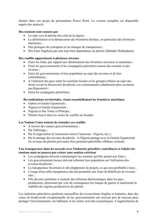 Draft version 9 November 9
donnés dans son projet de présentation Power Point. La version complète est disponible
auprès des auteurs) :
Des tensions sont causées par
• La ruée vers le pétrole très côté de la région ;
• La délimitation et la démarcation des frontières héritées, en particulier des frontières
maritimes ;
• Des pratiques de corruption et un manque de transparence ;
• Des Etats fragilisés par une trop forte dépendance au pétrole (Maladie Hollandaise).
Des conflits apparaissent à plusieurs niveaux
• Entre les Etats, par rapport aux délimitations des frontières terrestres et maritimes ;
• Entre les gouvernements et les compagnies pétrolières autour des contrats et des
revenus ;
• Entre les gouvernements et leur population au sujet des revenus et de leur
redistribution ;
• A l'intérieur des pays entre les autorités locales et les groupes tribaux au sujet des
droits (avant la découverte de pétrole, ces communautés cohabitaient plus ou moins
pacifiquement) ;
• Entre les compagnies pétrolières.
Revendications territoriales, visant essentiellement les frontières maritimes
• Gabon et Guinée Equatoriale ;
• Nigeria et Guinée Equatoriale ;
• Nigeria et Sao Tome et Principe ;
• Pétrole trouvé dans les zones de conflits au Soudan.
Les Nations Unies tentent de résoudre ces conflits
• A travers des canaux gouvernementaux ;
• Par l'arbitrage ;
• Par la négociation (Commission mixte Cameroun - Nigeria, etc.) ;
• Par le partage des revenus du pétrole : le Nigeria partage avec la Guinée Equatoriale
les revenus du pétrole provenant d'un gisement pétrolifère offshore contesté.
Une transparence dans les accords avec l'industrie pétrolière contribuera à réduire les
tensions mais ne pourra pas exister sans soutien extérieur
• Les compagnies doivent communiquer les sommes qu'elles paient aux Etats ;
• Les gouvernements locaux doivent informer leur population sur l'utilisation des
revenus du pétrole ;
• La transparence favorisera le développement de projets, ce qui sera profitable à tous ;
• L'usage d'une telle transparence devrait permettre aux Etats de bénéficier de revenus
sûrs ;
• Elle devrait contribuer à soutenir des réformes démocratiques dans les pays
producteurs, diminuant par voie de conséquence les risques de guerre et améliorant la
stabilité des régions productrices de pétrole.
Les industries pétrolières pénètrent aujourd'hui des écosystèmes fragiles et lointains, dans des
zones de biodiversité exceptionnelle où les gouvernements ont souvent peu de moyens pour
protéger l'environnement, les habitants et les autres activités économiques. L'augmentation de
 