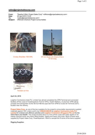 Page 1 of 2



sales@projectsalescorp.com

From:      "Swetha S Bidi, Project Sales Corp" <offshore@projectsalescorp.com>
Date:      25 April 2010 12:25
To:        <sales@projectsalescorp.com>
Subject:   Offshore/ Onshore Project Consumables




     Crosby Shackles 150t SWL               97 mm Stud Link Chains 9 Ea x
                                                    27.5m long




           Fenders on hire


  April 24, 2010

  Leighton Contractors India Pvt. Limited has almost completed the SPM Terminal and connected
  facilities off the coast of Visakhapatnam Port for HPCL Visakh Refinery. Crude from SPM will be
  pumped and transported via the 48-inch NB line pipe laid from SPM to Crude Oil Terminal (COT)
  located near the refinery.

  Project Sales Corp, as one of the key suppliers for the project's consumable requirements supplied
  materials against 100+ orders worth over US$225,000.00 to Leighton Contractors India Pvt.
  Limited for onshore and offshore activities and Leighton Contractors Singapore Pte Ltd for the
  OSVs Mynx and Stealth. The project located about 4.2 kms off the coast with water depths of 35
  metres required some very heavy lifting tackles, rigging and heavy duty tools. Most of these were
  supplied by Project Sales Corp, Visakhapatnam. Here's a sample list of some of the items supplied:

  Rigging Supplies:




                                                                                              25-04-2010
 