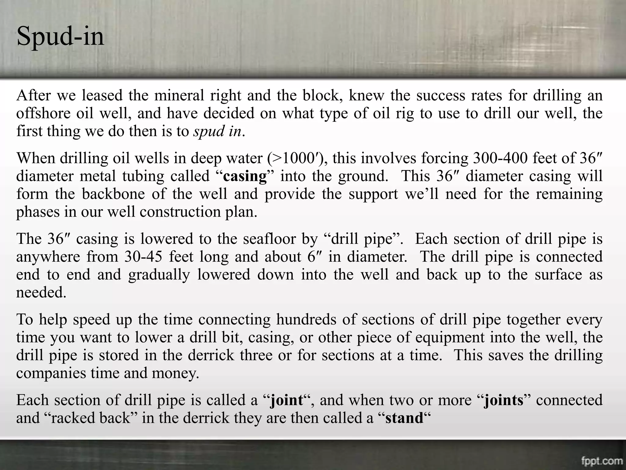 Spud-in
After we leased the mineral right and the block, knew the success rates for drilling an
offshore oil well, and have decided on what type of oil rig to use to drill our well, the
first thing we do then is to spud in.
When drilling oil wells in deep water (>1000′), this involves forcing 300-400 feet of 36″
diameter metal tubing called “casing” into the ground. This 36″ diameter casing will
form the backbone of the well and provide the support we’ll need for the remaining
phases in our well construction plan.
The 36″ casing is lowered to the seafloor by “drill pipe”. Each section of drill pipe is
anywhere from 30-45 feet long and about 6″ in diameter. The drill pipe is connected
end to end and gradually lowered down into the well and back up to the surface as
needed.
To help speed up the time connecting hundreds of sections of drill pipe together every
time you want to lower a drill bit, casing, or other piece of equipment into the well, the
drill pipe is stored in the derrick three or for sections at a time. This saves the drilling
companies time and money.
Each section of drill pipe is called a “joint“, and when two or more “joints” connected
and “racked back” in the derrick they are then called a “stand“
 