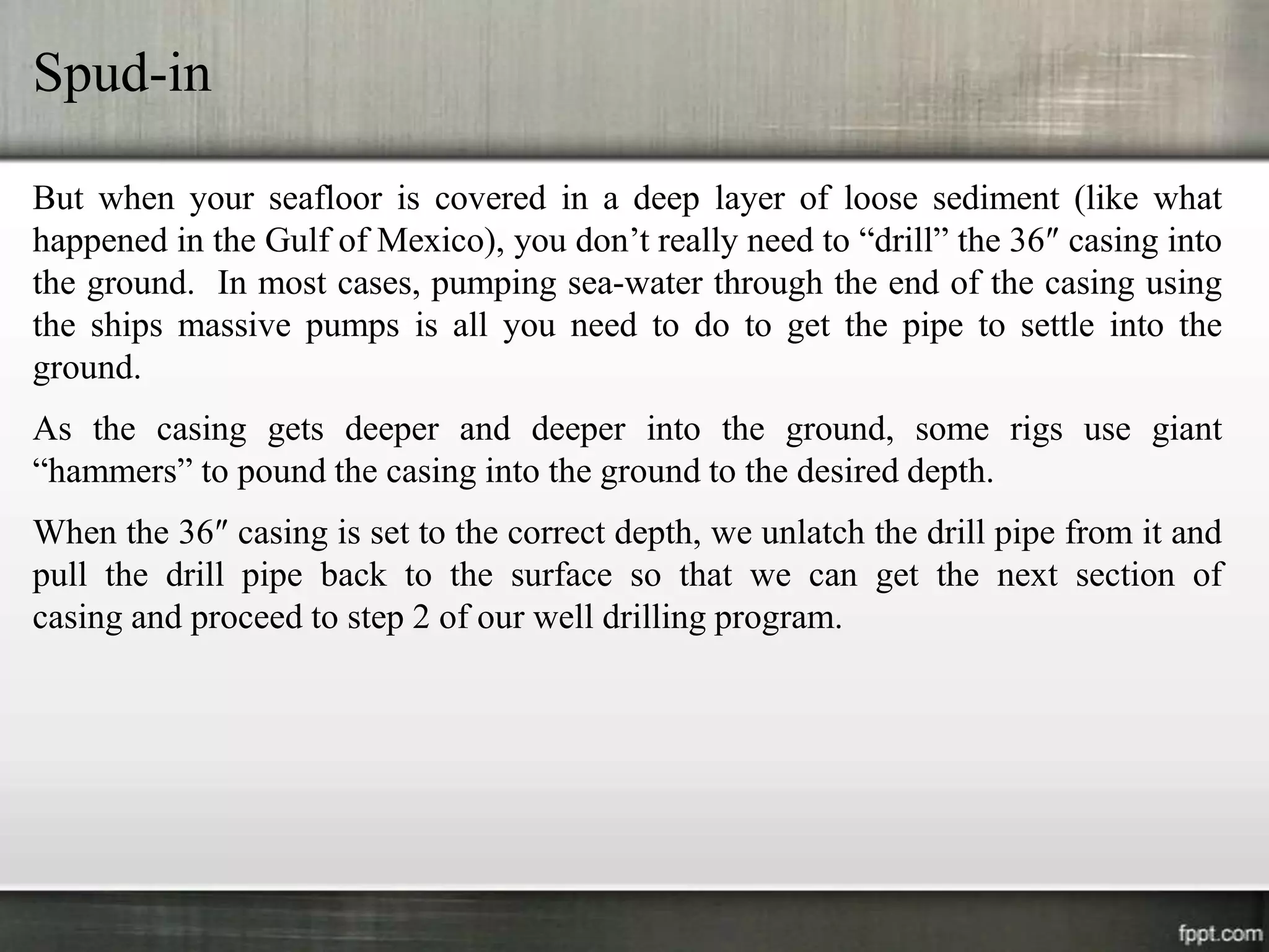 Spud-in

But when your seafloor is covered in a deep layer of loose sediment (like what
happened in the Gulf of Mexico), you don’t really need to “drill” the 36″ casing into
the ground. In most cases, pumping sea-water through the end of the casing using
the ships massive pumps is all you need to do to get the pipe to settle into the
ground.
As the casing gets deeper and deeper into the ground, some rigs use giant
“hammers” to pound the casing into the ground to the desired depth.
When the 36″ casing is set to the correct depth, we unlatch the drill pipe from it and
pull the drill pipe back to the surface so that we can get the next section of
casing and proceed to step 2 of our well drilling program.
 