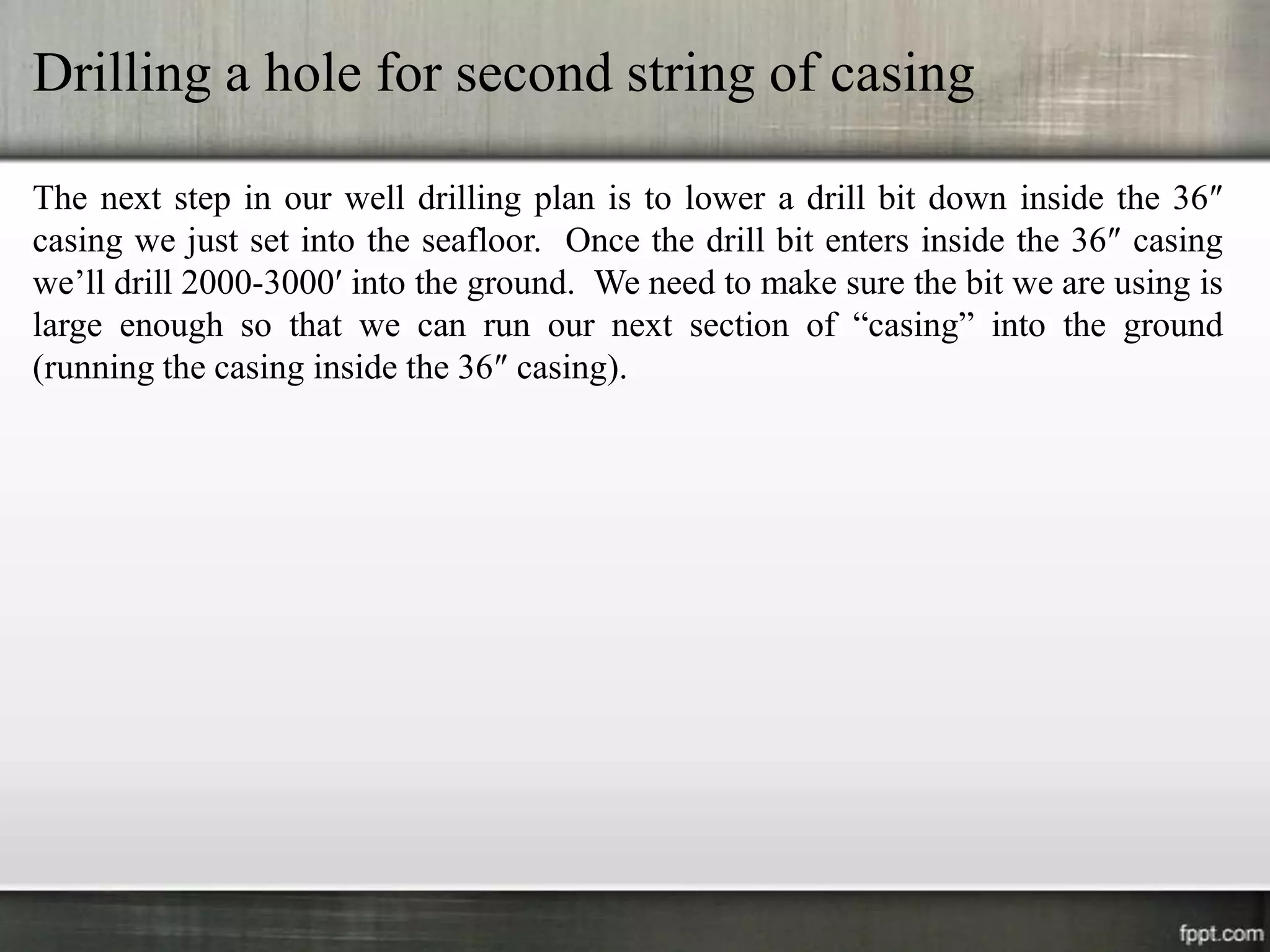Drilling a hole for second string of casing

The next step in our well drilling plan is to lower a drill bit down inside the 36″
casing we just set into the seafloor. Once the drill bit enters inside the 36″ casing
we’ll drill 2000-3000′ into the ground. We need to make sure the bit we are using is
large enough so that we can run our next section of “casing” into the ground
(running the casing inside the 36″ casing).
 
