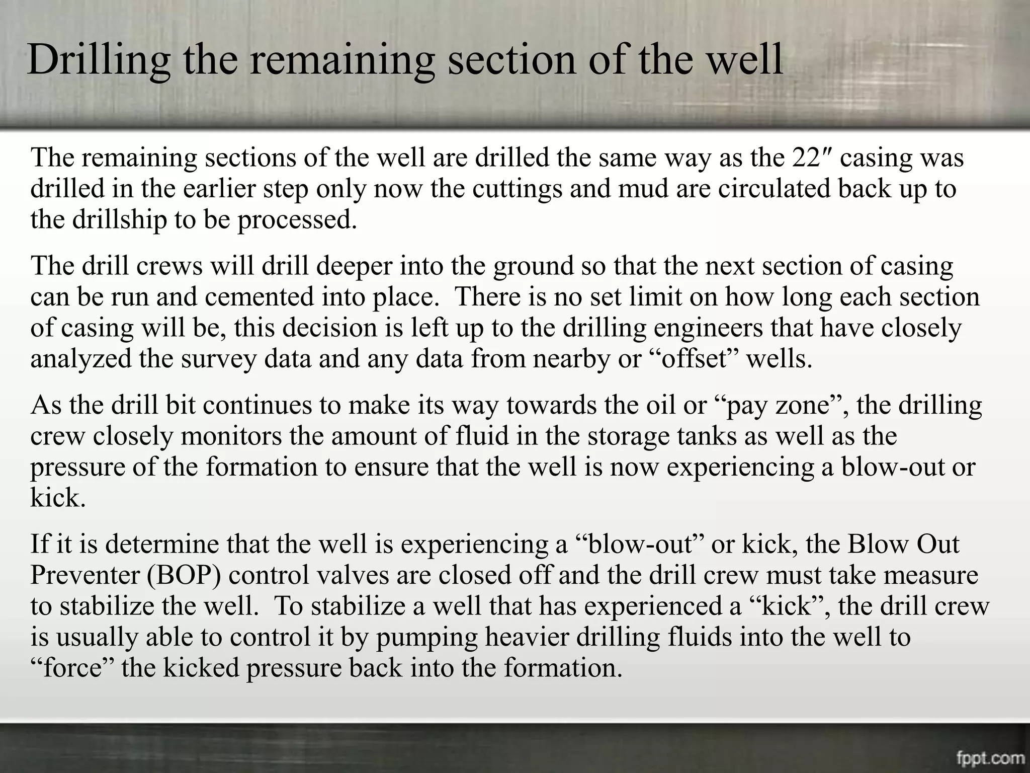 Drilling the remaining section of the well

The remaining sections of the well are drilled the same way as the 22″ casing was
drilled in the earlier step only now the cuttings and mud are circulated back up to
the drillship to be processed.
The drill crews will drill deeper into the ground so that the next section of casing
can be run and cemented into place. There is no set limit on how long each section
of casing will be, this decision is left up to the drilling engineers that have closely
analyzed the survey data and any data from nearby or “offset” wells.
As the drill bit continues to make its way towards the oil or “pay zone”, the drilling
crew closely monitors the amount of fluid in the storage tanks as well as the
pressure of the formation to ensure that the well is now experiencing a blow-out or
kick.
If it is determine that the well is experiencing a “blow-out” or kick, the Blow Out
Preventer (BOP) control valves are closed off and the drill crew must take measure
to stabilize the well. To stabilize a well that has experienced a “kick”, the drill crew
is usually able to control it by pumping heavier drilling fluids into the well to
“force” the kicked pressure back into the formation.
 