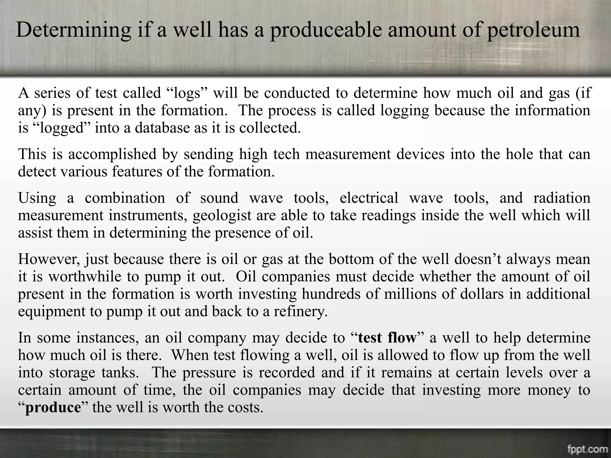 Determining if a well has a produceable amount of petroleum

A series of test called “logs” will be conducted to determine how much oil and gas (if
any) is present in the formation. The process is called logging because the information
is “logged” into a database as it is collected.
This is accomplished by sending high tech measurement devices into the hole that can
detect various features of the formation.
Using a combination of sound wave tools, electrical wave tools, and radiation
measurement instruments, geologist are able to take readings inside the well which will
assist them in determining the presence of oil.
However, just because there is oil or gas at the bottom of the well doesn’t always mean
it is worthwhile to pump it out. Oil companies must decide whether the amount of oil
present in the formation is worth investing hundreds of millions of dollars in additional
equipment to pump it out and back to a refinery.
In some instances, an oil company may decide to “test flow” a well to help determine
how much oil is there. When test flowing a well, oil is allowed to flow up from the well
into storage tanks. The pressure is recorded and if it remains at certain levels over a
certain amount of time, the oil companies may decide that investing more money to
“produce” the well is worth the costs.
 