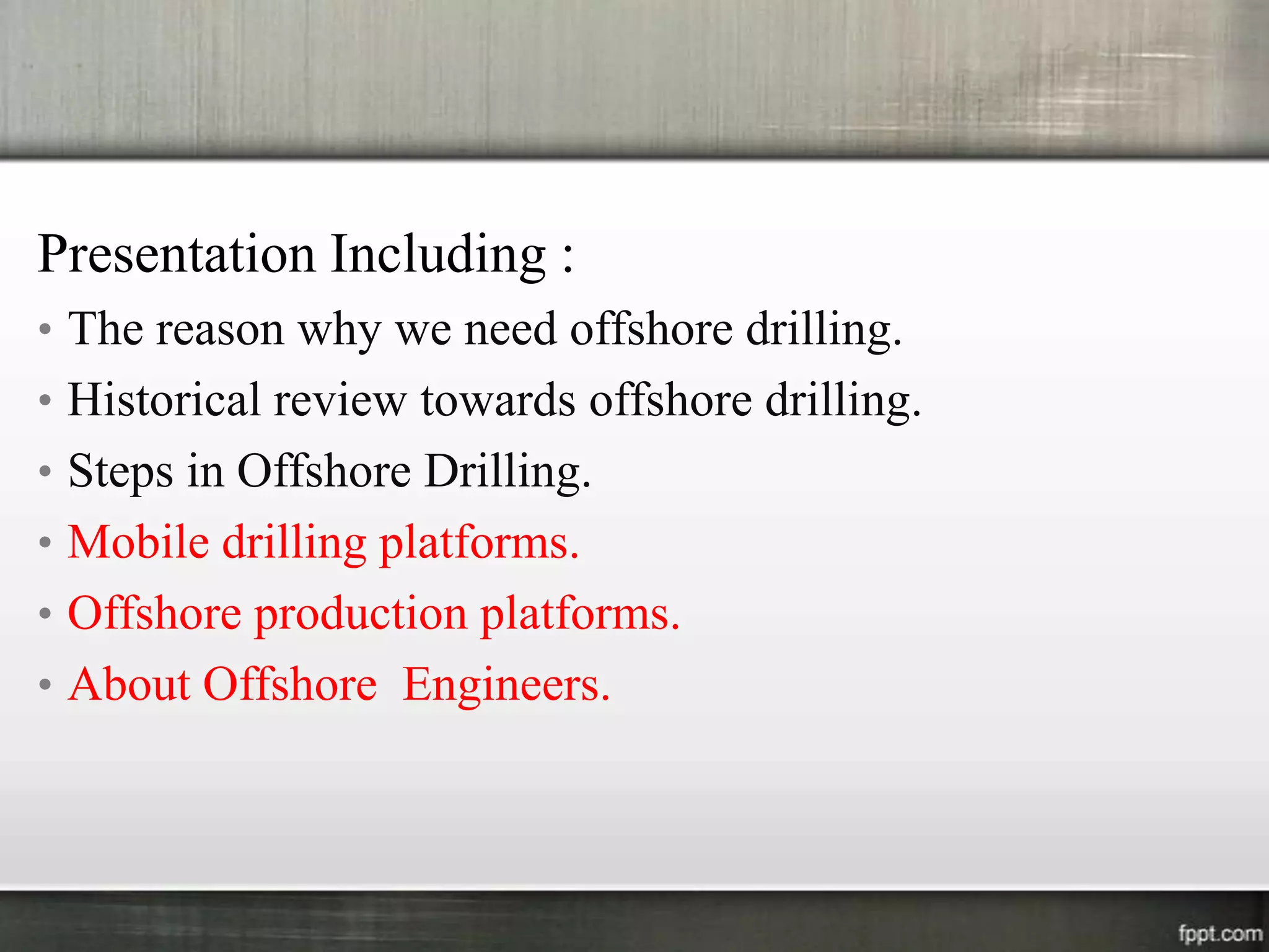 Presentation Including :
• The reason why we need offshore drilling.
• Historical review towards offshore drilling.
• Steps in Offshore Drilling.
• Mobile drilling platforms.
• Offshore production platforms.
• About Offshore Engineers.
 