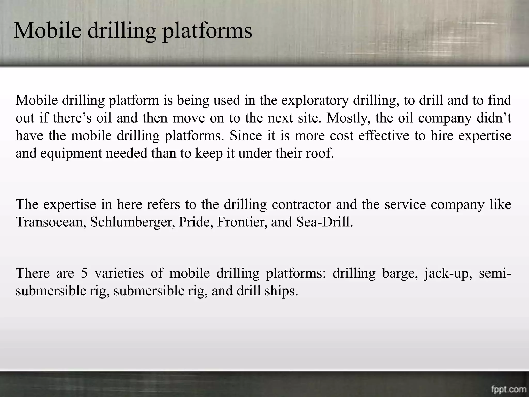 Mobile drilling platforms

Mobile drilling platform is being used in the exploratory drilling, to drill and to find
out if there’s oil and then move on to the next site. Mostly, the oil company didn’t
have the mobile drilling platforms. Since it is more cost effective to hire expertise
and equipment needed than to keep it under their roof.


The expertise in here refers to the drilling contractor and the service company like
Transocean, Schlumberger, Pride, Frontier, and Sea-Drill.


There are 5 varieties of mobile drilling platforms: drilling barge, jack-up, semi-
submersible rig, submersible rig, and drill ships.
 