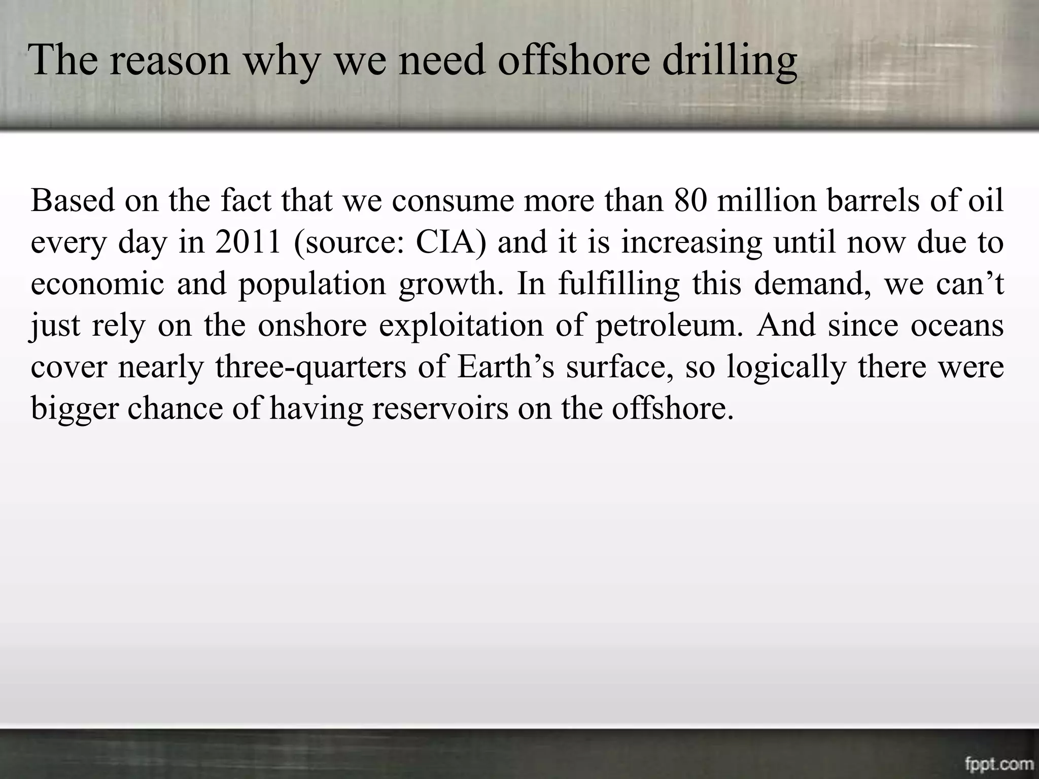 The reason why we need offshore drilling

Based on the fact that we consume more than 80 million barrels of oil
every day in 2011 (source: CIA) and it is increasing until now due to
economic and population growth. In fulfilling this demand, we can’t
just rely on the onshore exploitation of petroleum. And since oceans
cover nearly three-quarters of Earth’s surface, so logically there were
bigger chance of having reservoirs on the offshore.
 