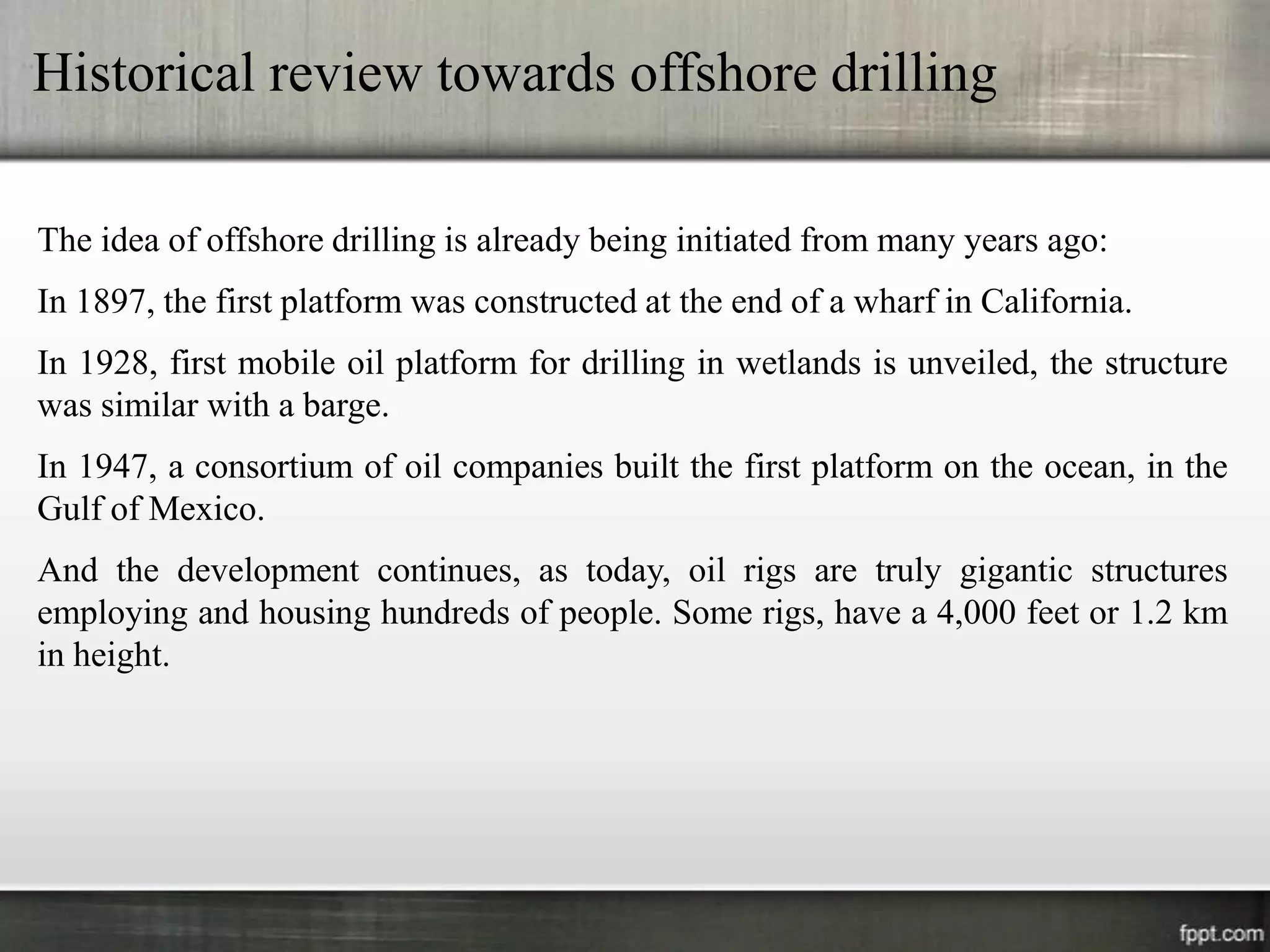 Historical review towards offshore drilling

The idea of offshore drilling is already being initiated from many years ago:
In 1897, the first platform was constructed at the end of a wharf in California.
In 1928, first mobile oil platform for drilling in wetlands is unveiled, the structure
was similar with a barge.
In 1947, a consortium of oil companies built the first platform on the ocean, in the
Gulf of Mexico.
And the development continues, as today, oil rigs are truly gigantic structures
employing and housing hundreds of people. Some rigs, have a 4,000 feet or 1.2 km
in height.
 